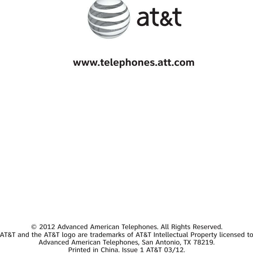 © 2012 Advanced American Telephones. All Rights Reserved. AT&amp;T and the AT&amp;T logo are trademarks of AT&amp;T Intellectual Property licensed to Advanced American Telephones, San Antonio, TX 78219. Printed in China. Issue 1 AT&amp;T 03/12. www.telephones.att.com