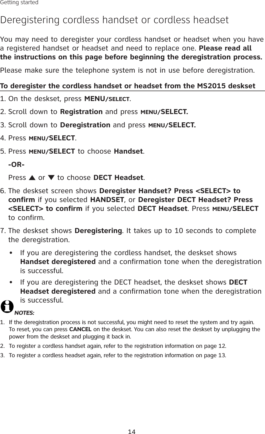 14You may need to deregister your cordless handset or headset when you have a registered handset or headset and need to replace one. Please read all the instructions on this page before beginning the deregistration process.Please make sure the telephone system is not in use before deregistration.To deregister the cordless handset or headset from the MS2015 desksetOn the deskset, press MENU/SELECT.Scroll down to Registration and press MENU/SELECT.Scroll down to Deregistration and press MENU/SELECT.Press MENU/SELECT.Press MENU/SELECT to choose Handset.-OR-Press   or   to choose DECT Headset.The deskset screen shows Deregister Handset? Press &lt;SELECT&gt; to confirm if you selected HANDSET, or Deregister DECT Headset? Press &lt;SELECT&gt; to confirm if you selected DECT Headset. Press MENU/SELECTto confirm.The deskset shows Deregistering. It takes up to 10 seconds to complete the deregistration. If you are deregistering the cordless handset, the deskset shows Handset deregistered and a confirmation tone when the deregistration is successful.If you are deregistering the DECT headset, the deskset shows DECT Headset deregistered and a confirmation tone when the deregistration is successful.NOTES: If the deregistration process is not successful, you might need to reset the system and try again. To reset, you can press CANCEL on the deskset. You can also reset the deskset by unplugging the power from the deskset and plugging it back in.To register a cordless handset again, refer to the registration information on page 12.To register a cordless headset again, refer to the registration information on page 13.1.2.3.4.5.6.7.••1.2.3.Getting startedDeregistering cordless handset or cordless headset