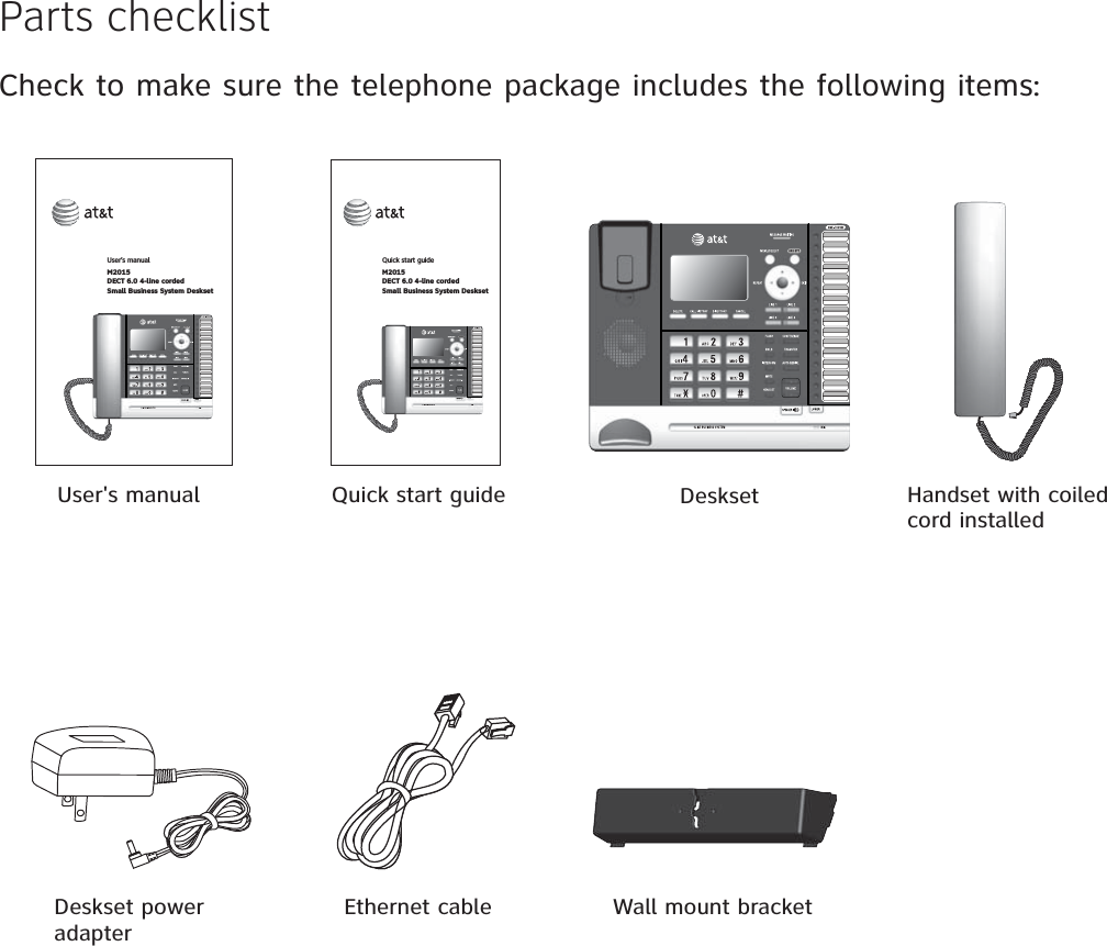 Parts checklistCheck to make sure the telephone package includes the following items:Handset with coiled cord installedUser&apos;s manual DesksetDeskset power adapterQuick start guideUser’s manual M2015DECT 6.0 4-line cordedSmall Business System DesksetQuick start guideM2015DECT 6.0 4-line cordedSmall Business System DesksetEthernet cable Wall mount bracket