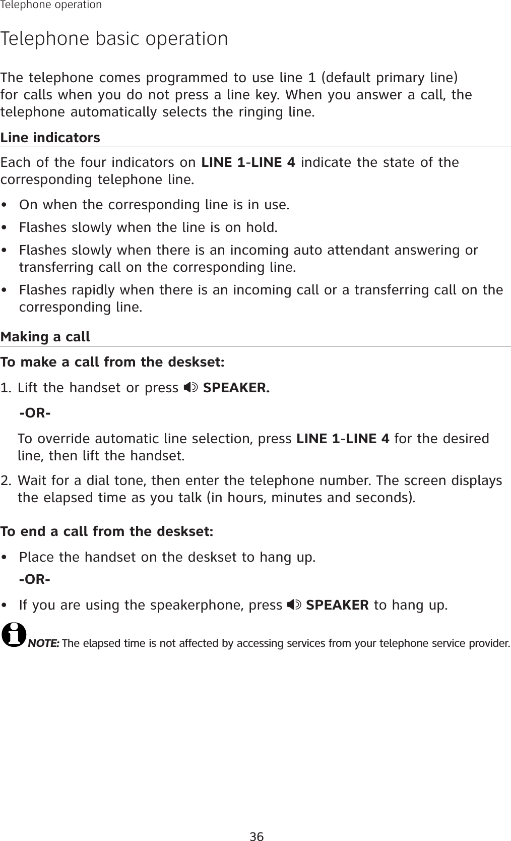 36The telephone comes programmed to use line 1 (default primary line) for calls when you do not press a line key. When you answer a call, the telephone automatically selects the ringing line. Line indicatorsEach of the four indicators on LINE 1-LINE 4 indicate the state of the corresponding telephone line. On when the corresponding line is in use.Flashes slowly when the line is on hold.Flashes slowly when there is an incoming auto attendant answering or transferring call on the corresponding line. Flashes rapidly when there is an incoming call or a transferring call on the corresponding line.Making a callTo make a call from the deskset:Lift the handset or press  SPEAKER.    -OR-To override automatic line selection, press LINE 1-LINE 4 for the desired line, then lift the handset. 2. Wait for a dial tone, then enter the telephone number. The screen displays the elapsed time as you talk (in hours, minutes and seconds). To end a call from the deskset:Place the handset on the deskset to hang up.-OR-If you are using the speakerphone, press  SPEAKER to hang up.NOTE: The elapsed time is not affected by accessing services from your telephone service provider.••••1.••Telephone operationTelephone basic operation