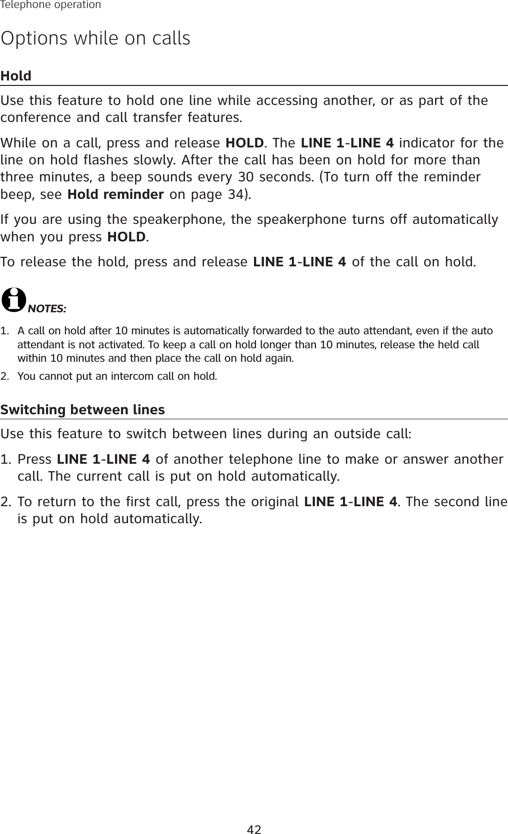 42Telephone operationOptions while on callsHoldUse this feature to hold one line while accessing another, or as part of the conference and call transfer features. While on a call, press and release HOLD. The LINE 1-LINE 4 indicator for the line on hold flashes slowly. After the call has been on hold for more than three minutes, a beep sounds every 30 seconds. (To turn off the reminder beep, see Hold reminder on page 34).If you are using the speakerphone, the speakerphone turns off automatically when you press HOLD.To release the hold, press and release LINE 1-LINE 4 of the call on hold.NOTES:A call on hold after 10 minutes is automatically forwarded to the auto attendant, even if the auto attendant is not activated. To keep a call on hold longer than 10 minutes, release the held call  within 10 minutes and then place the call on hold again.You cannot put an intercom call on hold.Switching between linesUse this feature to switch between lines during an outside call:Press LINE 1-LINE 4 of another telephone line to make or answer another call. The current call is put on hold automatically.To return to the first call, press the original LINE 1-LINE 4. The second line is put on hold automatically. 1.2.1.2.