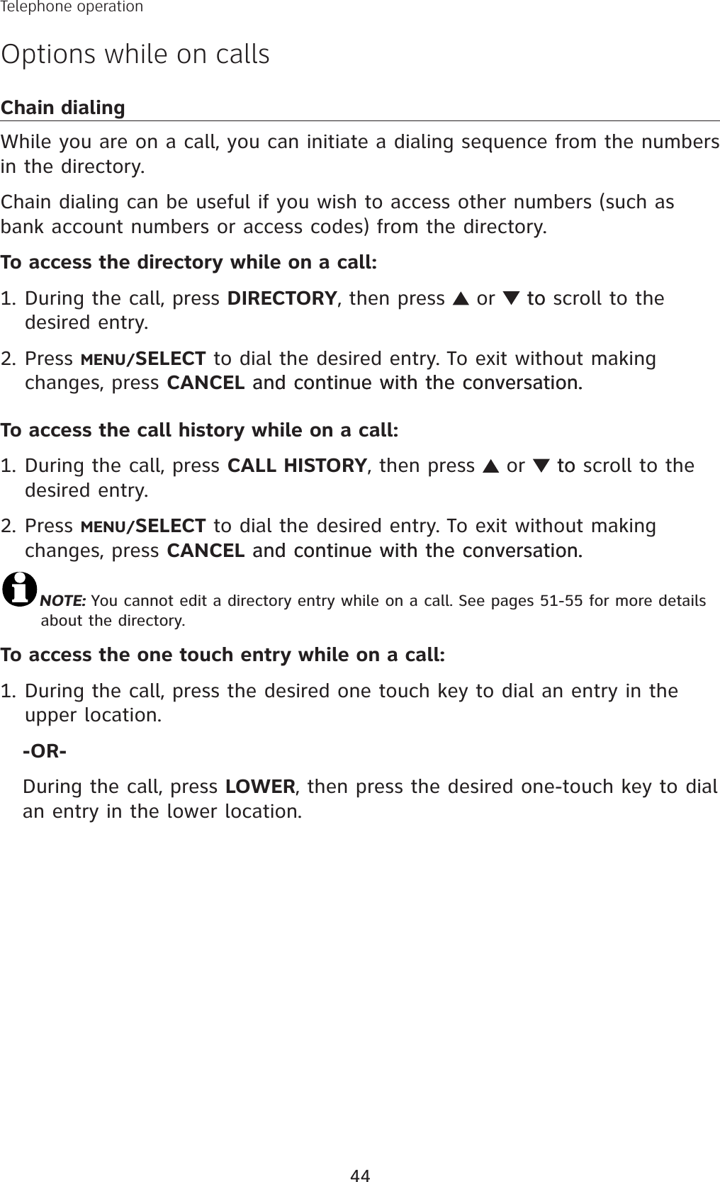 44Telephone operationOptions while on callsChain dialingWhile you are on a call, you can initiate a dialing sequence from the numbers in the directory. Chain dialing can be useful if you wish to access other numbers (such as bank account numbers or access codes) from the directory. To access the directory while on a call: During the call, press DIRECTORY, then press   or  toto scroll to the desired entry. Press MENU/SELECT to dial the desired entry. To exit without making changes, press CANCEL and continue with the conversation.and continue with the conversation.To access the call history while on a call: During the call, press CALL HISTORY, then press   or  toto scroll to the desired entry. Press MENU/SELECT to dial the desired entry. To exit without making changes, press CANCEL and continue with the conversation.and continue with the conversation.NOTE: You cannot edit a directory entry while on a call. See pages 51-55 for more details about the directory.To access the one touch entry while on a call: During the call, press the desired one touch key to dial an entry in the upper location. -OR-During the call, press LOWER, then press the desired one-touch key to dialan entry in the lower location.1.2.1.2.1.