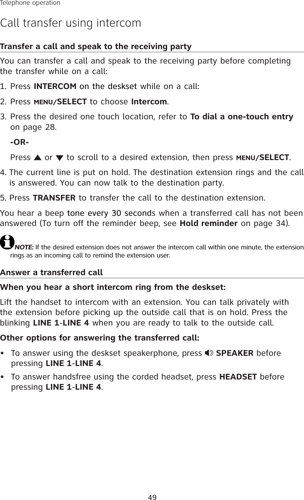49Transfer a call and speak to the receiving partyYou can transfer a call and speak to the receiving party before completing the transfer while on a call:Press INTERCOM on the deskset while on a call:Press MENU/SELECT to choose Intercom.Press the desired one touch location, refer to To dial a one-touch entryon page 28.-OR-Press   or   to scroll to a desired extension, then press MENU/SELECT.The current line is put on hold. The destination extension rings and the call is answered. You can now talk to the destination party. Press TRANSFER to transfer the call to the destination extension.You hear a beep tone every 30 seconds when a transferred call has not been answered (To turn off the reminder beep, see Hold reminder on page 34).NOTE: If the desired extension does not answer the intercom call within one minute, the extension rings as an incoming call to remind the extension user. Answer a transferred callWhen you hear a short intercom ring from the deskset:Lift the handset to intercom with an extension. You can talk privately with the extension before picking up the outside call that is on hold. Press the blinking LINE 1-LINE 4 when you are ready to talk to the outside call. Other options for answering the transferred call:To answer using the deskset speakerphone, press  SPEAKER before pressing LINE 1-LINE 4.To answer handsfree using the corded headset, press HEADSET before pressing LINE 1-LINE 4.1.2.3.4.5.••Telephone operationCall transfer using intercom