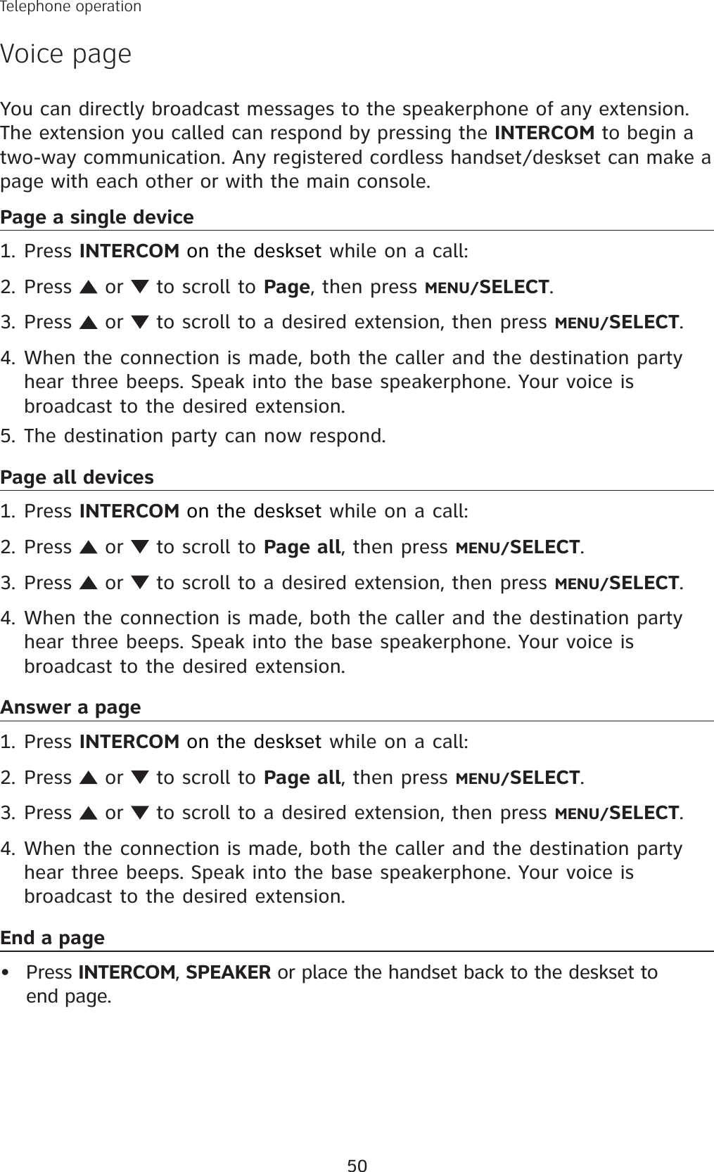 50You can directly broadcast messages to the speakerphone of any extension. The extension you called can respond by pressing the INTERCOM to begin a two-way communication. Any registered cordless handset/deskset can make a page with each other or with the main console. Page a single devicePress INTERCOM on the deskset while on a call:Press   or   to scroll to Page, then press MENU/SELECT.Press   or   to scroll to a desired extension, then press MENU/SELECT.When the connection is made, both the caller and the destination party hear three beeps. Speak into the base speakerphone. Your voice is broadcast to the desired extension. The destination party can now respond.Page all devicesPress INTERCOM on the deskset while on a call:Press   or   to scroll to Page all, then press MENU/SELECT.Press   or   to scroll to a desired extension, then press MENU/SELECT.When the connection is made, both the caller and the destination party hear three beeps. Speak into the base speakerphone. Your voice is broadcast to the desired extension. Answer a pagePress INTERCOM on the deskset while on a call:Press   or   to scroll to Page all, then press MENU/SELECT.Press   or   to scroll to a desired extension, then press MENU/SELECT.When the connection is made, both the caller and the destination party hear three beeps. Speak into the base speakerphone. Your voice is broadcast to the desired extension. End a page Press INTERCOM, SPEAKER or place the handset back to the deskset to end page.1.2.3.4.5.1.2.3.4.1.2.3.4.•Telephone operationVoice page