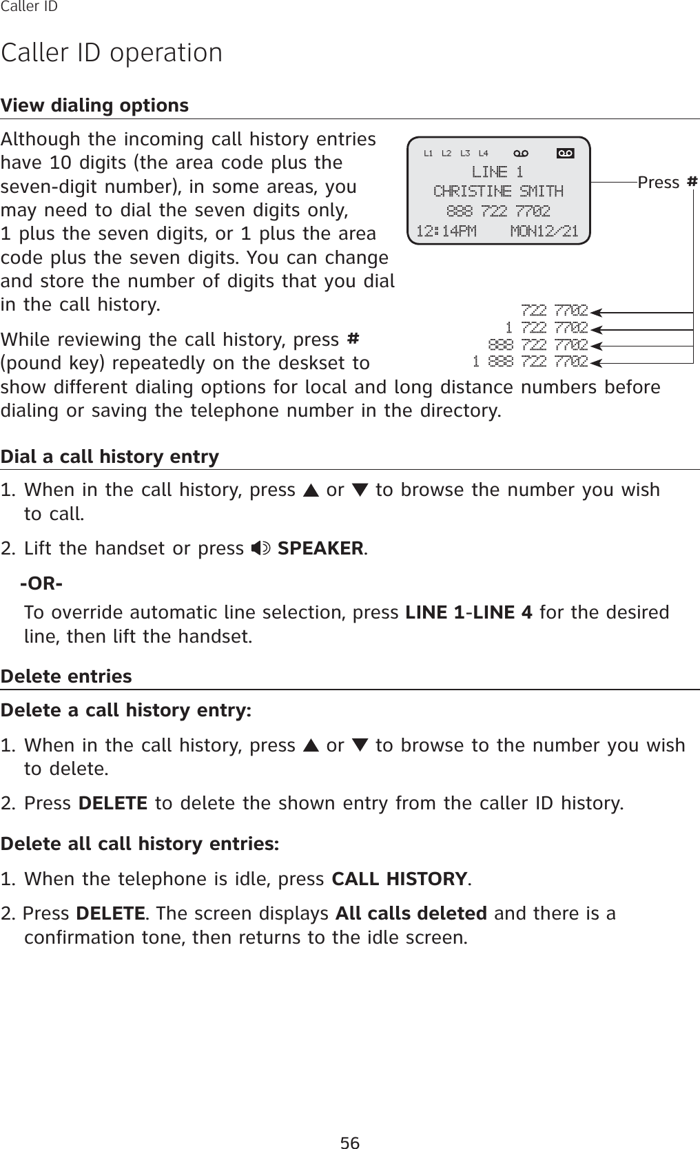 56View dialing optionsAlthough the incoming call history entries have 10 digits (the area code plus the seven-digit number), in some areas, you may need to dial the seven digits only, 1 plus the seven digits, or 1 plus the area code plus the seven digits. You can change and store the number of digits that you dial in the call history. While reviewing the call history, press #(pound key) repeatedly on the deskset to show different dialing options for local and long distance numbers before dialing or saving the telephone number in the directory.Dial a call history entryWhen in the call history, press   or   to browse the number you wish to call. Lift the handset or press  SPEAKER.   -OR-To override automatic line selection, press LINE 1-LINE 4 for the desired line, then lift the handset.Delete entriesDelete a call history entry:When in the call history, press   or   to browse to the number you wish to delete. Press DELETE to delete the shown entry from the caller ID history. Delete all call history entries:When the telephone is idle, press CALL HISTORY.2. Press DELETE. The screen displays All calls deleted and there is a confirmation tone, then returns to the idle screen.1.2.1.2.1.Caller IDCaller ID operation722 77021 722 7702888 722 77021 888 722 7702Press #LINE 1CHRISTINE SMITH888 722 770212:14PM    MON12/21L1 L2 L3 L4