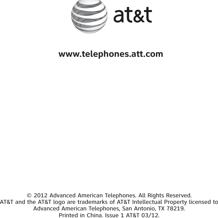 © 2012 Advanced American Telephones. All Rights Reserved. AT&amp;T and the AT&amp;T logo are trademarks of AT&amp;T Intellectual Property licensed to Advanced American Telephones, San Antonio, TX 78219. Printed in China. Issue 1 AT&amp;T 03/12. www.telephones.att.com