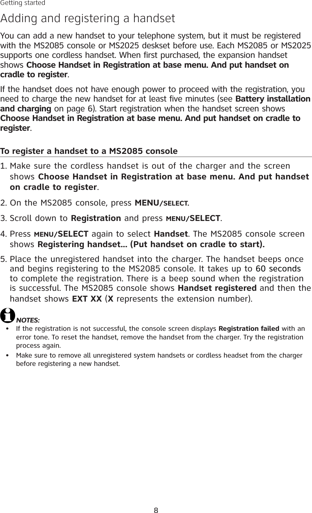 8You can add a new handset to your telephone system, but it must be registered with the MS2085 console or MS2025 deskset before use. Each MS2085 or MS2025 supports one cordless handset. When first purchased, the expansion handset shows Choose Handset in Registration at base menu. And put handset on cradle to register.If the handset does not have enough power to proceed with the registration, you need to charge the new handset for at least five minutes (see Battery installation and charging on page 6). Start registration when the handset screen shows Choose Handset in Registration at base menu. And put handset on cradle to register.To register a handset to a MS2085 consoleMake sure the cordless handset is out of the charger and the screen shows Choose Handset in Registration at base menu. And put handset on cradle to register.On the MS2085 console, press MENU/SELECT.Scroll down to Registration and press MENU/SELECT.Press MENU/SELECT again to select Handset. The MS2085 console screen shows Registering handset... (Put handset on cradle to start).Place the unregistered handset into the charger. The handset beeps onceand begins registering to the MS2085 console. It takes up to 60 secondsto complete the registration. There is a beep sound when the registration is successful. The MS2085 console shows Handset registered and then the handset shows EXT XX (X represents the extension number). NOTES:If the registration is not successful, the console screen displays Registration failed with an error tone. To reset the handset, remove the handset from the charger. Try the registration process again. Make sure to remove all unregistered system handsets or cordless headset from the charger before registering a new handset. 1.2.3.4.5.••Getting startedAdding and registering a handset
