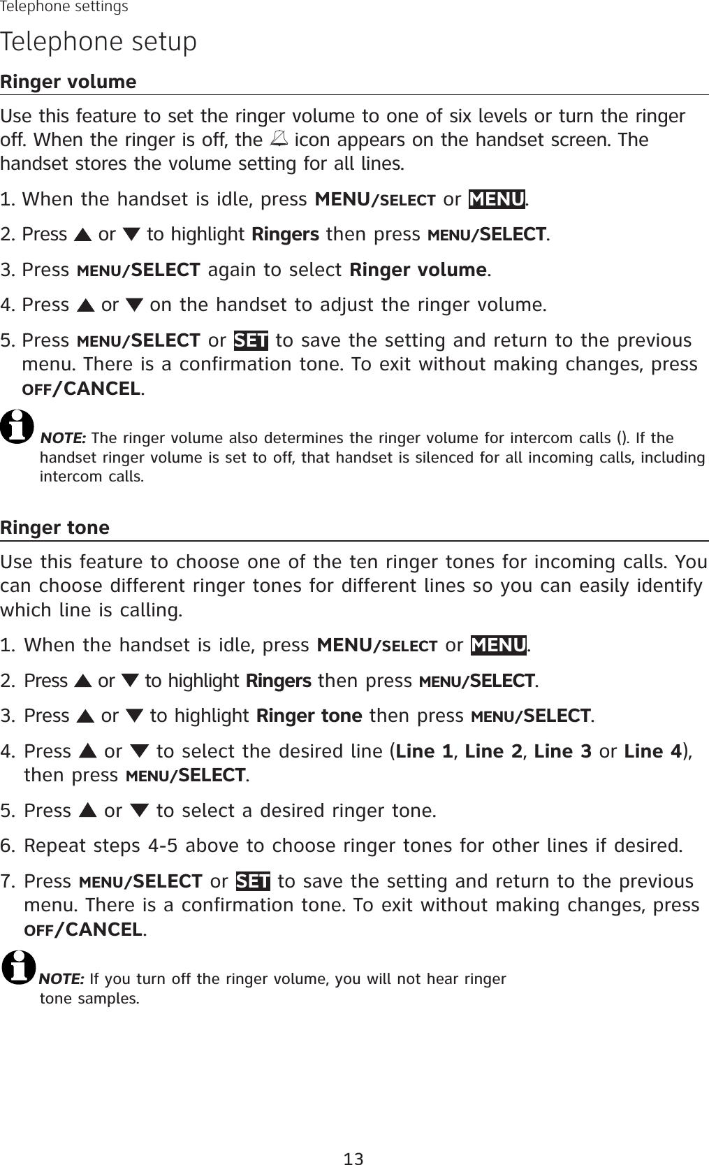 13Telephone settingsTelephone setupRinger volumeUse this feature to set the ringer volume to one of six levels or turn the ringer off. When the ringer is off, the   icon appears on the handset screen. The handset stores the volume setting for all lines. When the handset is idle, press MENU/SELECT or MENU.Press   or   to highlight Ringers then press MENU/SELECT.Press MENU/SELECT again to select Ringer volume.Press   or  on the handset to adjust the ringer volume. Press MENU/SELECT or SET to save the setting and return to the previous menu. There is a confirmation tone. To exit without making changes, press OFF/CANCEL.NOTE: The ringer volume also determines the ringer volume for intercom calls (). If the handset ringer volume is set to off, that handset is silenced for all incoming calls, including intercom calls.Ringer toneUse this feature to choose one of the ten ringer tones for incoming calls. You can choose different ringer tones for different lines so you can easily identify which line is calling.When the handset is idle, press MENU/SELECT or MENU.Press   or   to highlight Ringers then press MENU/SELECT.Press   or   to highlight Ringer tone then press MENU/SELECT.Press   or  to select the desired line (Line 1, Line 2, Line 3 or Line 4),then press MENU/SELECT.Press   or   to select a desired ringer tone. Repeat steps 4-5 above to choose ringer tones for other lines if desired.Press MENU/SELECT or SET to save the setting and return to the previous menu. There is a confirmation tone. To exit without making changes, press OFF/CANCEL.NOTE: If you turn off the ringer volume, you will not hear ringer tone samples. 1.2.3.4.5.1.2.3.4.5.6.7.