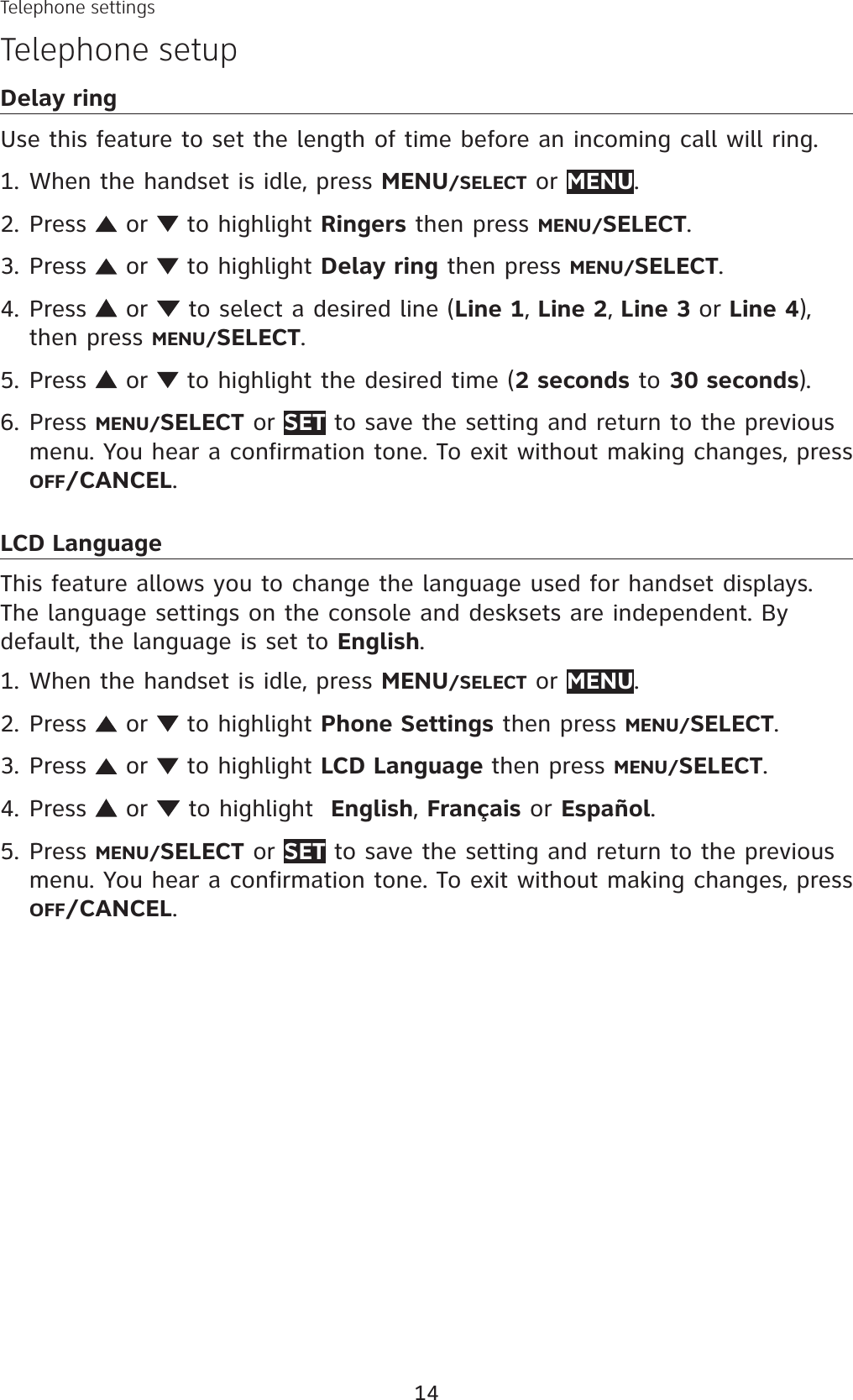 14Telephone settingsTelephone setupDelay ringUse this feature to set the length of time before an incoming call will ring.When the handset is idle, press MENU/SELECT or MENU.Press   or   to highlight Ringers then press MENU/SELECT.Press   or   to highlight Delay ring then press MENU/SELECT.Press   or   to select a desired line (Line 1, Line 2, Line 3 or Line 4),then press MENU/SELECT.Press   or   to highlight the desired time (2 seconds to 30 seconds).Press MENU/SELECT or SET to save the setting and return to the previous menu. You hear a confirmation tone. To exit without making changes, press OFF/CANCEL.LCD LanguageThis feature allows you to change the language used for handset displays. The language settings on the console and desksets are independent. By default, the language is set to English.When the handset is idle, press MENU/SELECT or MENU.Press   or   to highlight Phone Settings then press MENU/SELECT.Press   or   to highlight LCD Language then press MENU/SELECT.Press   or   to highlight  English,Français or Español.Press MENU/SELECT or SET to save the setting and return to the previous menu. You hear a confirmation tone. To exit without making changes, press OFF/CANCEL.1.2.3.4.5.6.1.2.3.4.5.