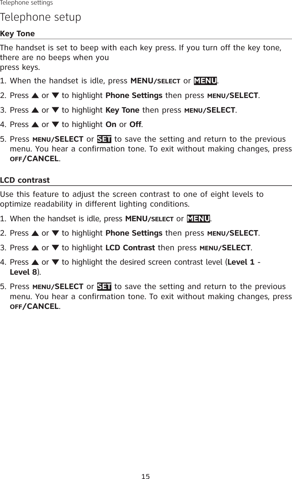 15Telephone settingsTelephone setupKey ToneThe handset is set to beep with each key press. If you turn off the key tone, there are no beeps when you press keys.When the handset is idle, press MENU/SELECT or MENU.Press   or   to highlight Phone Settings then press MENU/SELECT.Press   or   to highlight Key Tone then press MENU/SELECT.Press   or   to highlight On or Off.Press MENU/SELECT or SET to save the setting and return to the previous menu. You hear a confirmation tone. To exit without making changes, press OFF/CANCEL.LCD contrastUse this feature to adjust the screen contrast to one of eight levels to optimize readability in different lighting conditions.When the handset is idle, press MENU/SELECT or MENU.Press   or   to highlight Phone Settings then press MENU/SELECT.Press   or   to highlight LCD Contrast then press MENU/SELECT.Press   or   to highlight the desired screen contrast level (Level 1 - Level 8).Press MENU/SELECT or SET to save the setting and return to the previous menu. You hear a confirmation tone. To exit without making changes, press OFF/CANCEL.1.2.3.4.5.1.2.3.4.5.
