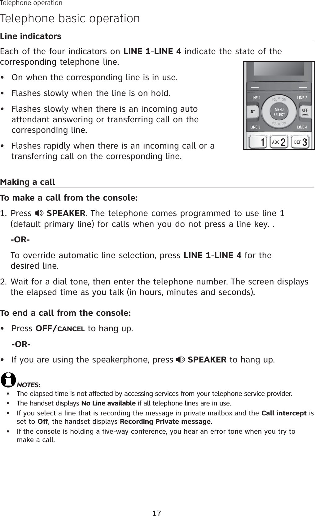 17Line indicatorsEach of the four indicators on LINE 1-LINE 4 indicate the state of the corresponding telephone line. On when the corresponding line is in use.Flashes slowly when the line is on hold.Flashes slowly when there is an incoming auto attendant answering or transferring call on the corresponding line. Flashes rapidly when there is an incoming call or a transferring call on the corresponding line.Making a callTo make a call from the console:Press  SPEAKER. The telephone comes programmed to use line 1 (default primary line) for calls when you do not press a line key. . -OR-To override automatic line selection, press LINE 1-LINE 4 for the desired line. 2. Wait for a dial tone, then enter the telephone number. The screen displays the elapsed time as you talk (in hours, minutes and seconds). To end a call from the console:Press OFF/CANCEL to hang up.-OR-If you are using the speakerphone, press  SPEAKER to hang up.NOTES: The elapsed time is not affected by accessing services from your telephone service provider.The handset displays No Line available if all telephone lines are in use.If you select a line that is recording the message in private mailbox and the Call intercept is set to Off, the handset displays Recording Private message.If the console is holding a five-way conference, you hear an error tone when you try to make a call.••••1.••••••+06 1((%#0%&apos;.Telephone operationTelephone basic operation