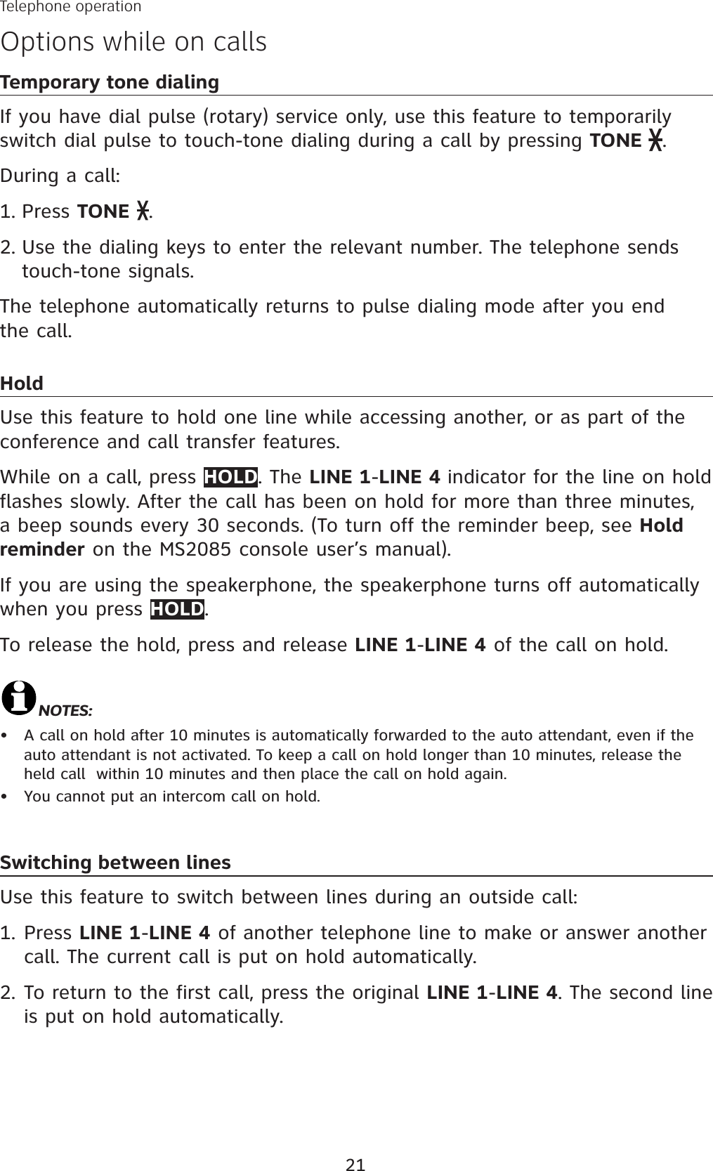 21Temporary tone dialingIf you have dial pulse (rotary) service only, use this feature to temporarily switch dial pulse to touch-tone dialing during a call by pressing TONE .During a call:Press TONE .Use the dialing keys to enter the relevant number. The telephone sends touch-tone signals.The telephone automatically returns to pulse dialing mode after you end the call.HoldUse this feature to hold one line while accessing another, or as part of the conference and call transfer features. While on a call, press HOLD. The LINE 1-LINE 4 indicator for the line on hold flashes slowly. After the call has been on hold for more than three minutes, a beep sounds every 30 seconds. (To turn off the reminder beep, see Hold reminder on the MS2085 console user’s manual).If you are using the speakerphone, the speakerphone turns off automatically when you press HOLD.To release the hold, press and release LINE 1-LINE 4 of the call on hold.NOTES:A call on hold after 10 minutes is automatically forwarded to the auto attendant, even if the auto attendant is not activated. To keep a call on hold longer than 10 minutes, release the held call  within 10 minutes and then place the call on hold again.You cannot put an intercom call on hold.Switching between linesUse this feature to switch between lines during an outside call:Press LINE 1-LINE 4 of another telephone line to make or answer another call. The current call is put on hold automatically.To return to the first call, press the original LINE 1-LINE 4. The second line is put on hold automatically. 1.2.••1.2.Telephone operationOptions while on calls