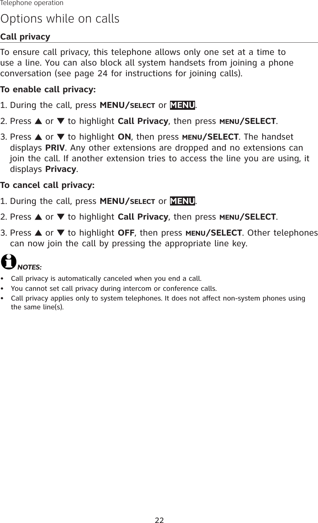 22Telephone operationOptions while on callsCall privacyTo ensure call privacy, this telephone allows only one set at a time to use a line. You can also block all system handsets from joining a phone conversation (see page 24 for instructions for joining calls).To enable call privacy:During the call, press MENU/SELECT or MENU.Press   or   to highlight Call Privacy, then press MENU/SELECT.Press   or   to highlight ON, then press MENU/SELECT. The handset displays PRIV. Any other extensions are dropped and no extensions can join the call. If another extension tries to access the line you are using, it displays Privacy.To cancel call privacy:During the call, press MENU/SELECT or MENU.Press   or   to highlight Call Privacy, then press MENU/SELECT.Press   or   to highlight OFF, then press MENU/SELECT. Other telephones can now join the call by pressing the appropriate line key. NOTES:Call privacy is automatically canceled when you end a call. You cannot set call privacy during intercom or conference calls.Call privacy applies only to system telephones. It does not affect non-system phones using the same line(s).1.2.3.1.2.3.•••