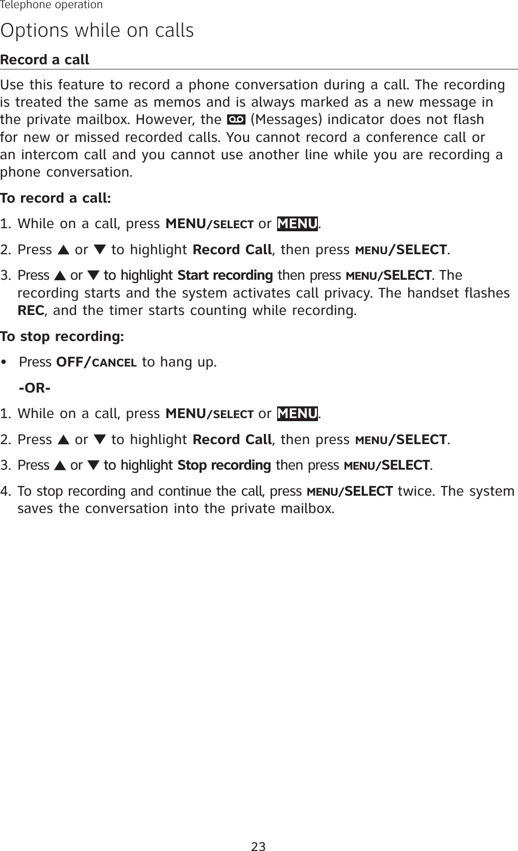 23Telephone operationOptions while on callsRecord a callUse this feature to record a phone conversation during a call. The recording is treated the same as memos and is always marked as a new message in the private mailbox. However, the   (Messages) indicator does not flash for new or missed recorded calls. You cannot record a conference call or an intercom call and you cannot use another line while you are recording a phone conversation.To record a call:While on a call, press MENU/SELECT or MENU.Press   or   to highlight Record Call, then press MENU/SELECT.Press   or  to highlightto highlight Start recording then press MENU/SELECT. Therecording starts and the system activates call privacy. The handset flashesREC, and the timer starts counting while recording.To stop recording:Press OFF/CANCEL to hang up.-OR-While on a call, press MENU/SELECT or MENU.Press   or   to highlight Record Call, then press MENU/SELECT.Press   or  to highlightto highlight Stop recording then press MENU/SELECT.To stop recording and continue the call, press MENU/SELECT twice. The system saves the conversation into the private mailbox. 1.2.3.•1.2.3.4.