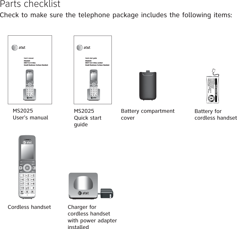 +06 1((%#0%&apos;.Parts checklistCheck to make sure the telephone package includes the following items:Cordless handset MS2025User&apos;s manualMS2025Quick start guideUser’s manual MS2025DECT 6.0 4-lineSmall Business Corless HandsetQuick start guideMS2025DECT 6.0 4-line cordedSmall Business Corless Handset+06 1((%#0%&apos;.+06 1((%#0%&apos;.Charger for cordless handset with power adapter installedBattery for cordless handsetBattery compartment cover