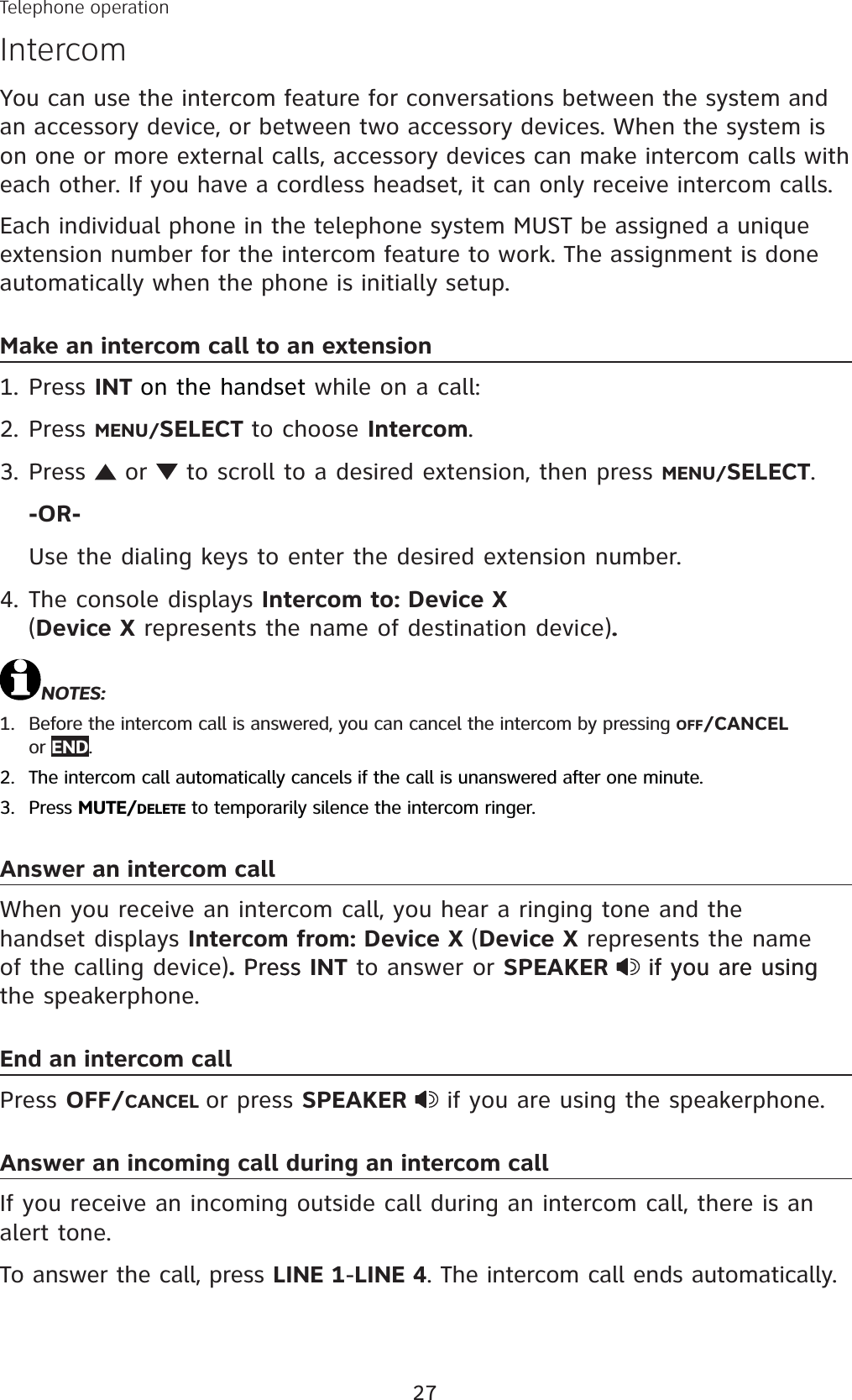 27You can use the intercom feature for conversations between the system and an accessory device, or between two accessory devices. When the system is on one or more external calls, accessory devices can make intercom calls with each other. If you have a cordless headset, it can only receive intercom calls.Each individual phone in the telephone system MUST be assigned a unique extension number for the intercom feature to work. The assignment is done automatically when the phone is initially setup.Make an intercom call to an extensionPress INT on the handset while on a call:Press MENU/SELECT to choose Intercom.Press   or   to scroll to a desired extension, then press MENU/SELECT.-OR-Use the dialing keys to enter the desired extension number.The console displays Intercom to: Device X (Device X represents the name of destination device).NOTES: Before the intercom call is answered, you can cancel the intercom by pressing OFF/CANCELor END.The intercom call automatically cancels if the call is unanswered after one minute. Press MUTE/DELETE to temporarily silence the intercom ringer.Answer an intercom callWhen you receive an intercom call, you hear a ringing tone and the handset displays Intercom from: Device X (Device X represents the name of the calling device).PressPress INT to answer or SPEAKER if you are usingif you are using the speakerphone.End an intercom callPress OFF/CANCEL or press SPEAKER  if you are using the speakerphone.Answer an incoming call during an intercom callIf you receive an incoming outside call during an intercom call, there is an alert tone.To answer the call, press LINE 1-LINE 4. The intercom call ends automatically.1.2.3.4.1.2.3.Telephone operationIntercom