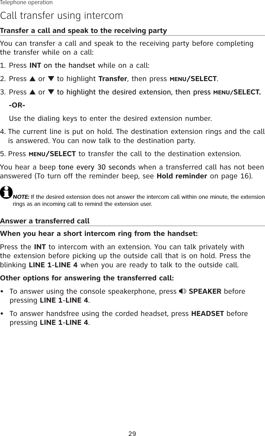 29Transfer a call and speak to the receiving partyYou can transfer a call and speak to the receiving party before completing the transfer while on a call:Press INT on the handset while on a call:Press   or   to highlight Transfer, then press MENU/SELECT.Press   or  to highlight the desired extension, then pressto highlight the desired extension, then press press MENU/SELECT.-OR-Use the dialing keys to enter the desired extension number.The current line is put on hold. The destination extension rings and the call is answered. You can now talk to the destination party. Press MENU/SELECT to transfer the call to the destination extension.You hear a beep tone every 30 seconds when a transferred call has not been answered (To turn off the reminder beep, see Hold reminder on page 16).NOTE: If the desired extension does not answer the intercom call within one minute, the extension rings as an incoming call to remind the extension user. Answer a transferred callWhen you hear a short intercom ring from the handset:Press the INT to intercom with an extension. You can talk privately with the extension before picking up the outside call that is on hold. Press the blinking LINE 1-LINE 4 when you are ready to talk to the outside call. Other options for answering the transferred call:To answer using the console speakerphone, press  SPEAKER before pressing LINE 1-LINE 4.To answer handsfree using the corded headset, press HEADSET before pressing LINE 1-LINE 4.1.2.3.4.5.••Telephone operationCall transfer using intercom