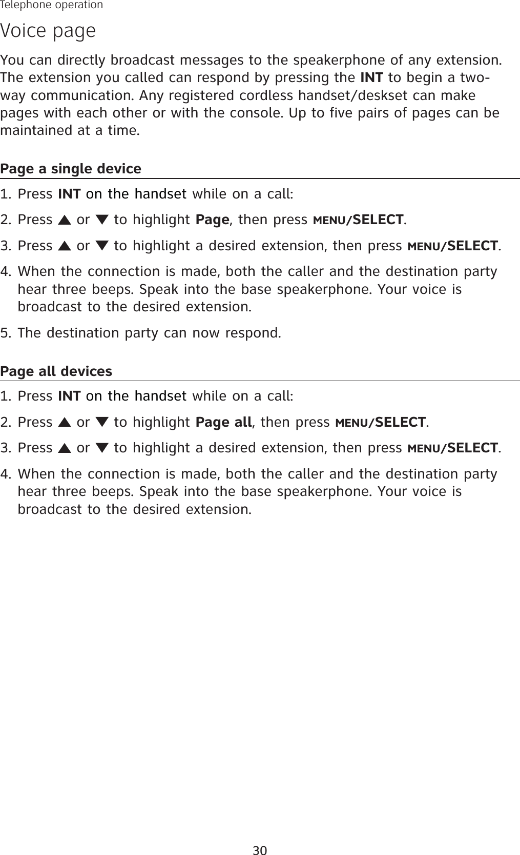 30You can directly broadcast messages to the speakerphone of any extension. The extension you called can respond by pressing the INT to begin a two-way communication. Any registered cordless handset/deskset can make pages with each other or with the console. Up to five pairs of pages can be maintained at a time. Page a single devicePress INT on the handset while on a call:Press   or   to highlight Page, then press MENU/SELECT.Press   or   to highlight a desired extension, then press MENU/SELECT.When the connection is made, both the caller and the destination party hear three beeps. Speak into the base speakerphone. Your voice is broadcast to the desired extension. The destination party can now respond.Page all devicesPress INT on the handset while on a call:Press   or   to highlight Page all, then press MENU/SELECT.Press   or   to highlight a desired extension, then press MENU/SELECT.When the connection is made, both the caller and the destination party hear three beeps. Speak into the base speakerphone. Your voice is broadcast to the desired extension. 1.2.3.4.5.1.2.3.4.Telephone operationVoice page