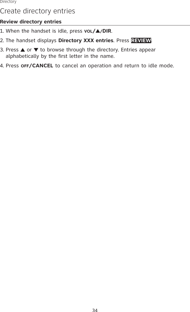 34DirectoryCreate directory entriesReview directory entriesWhen the handset is idle, press VOL//DIR.The handset displays Directory XXX entries. Press REVIEW.Press   or   to browse through the directory. Entries appear alphabetically by the first letter in the name.Press OFF/CANCEL to cancel an operation and return to idle mode. 1.2.3.4.