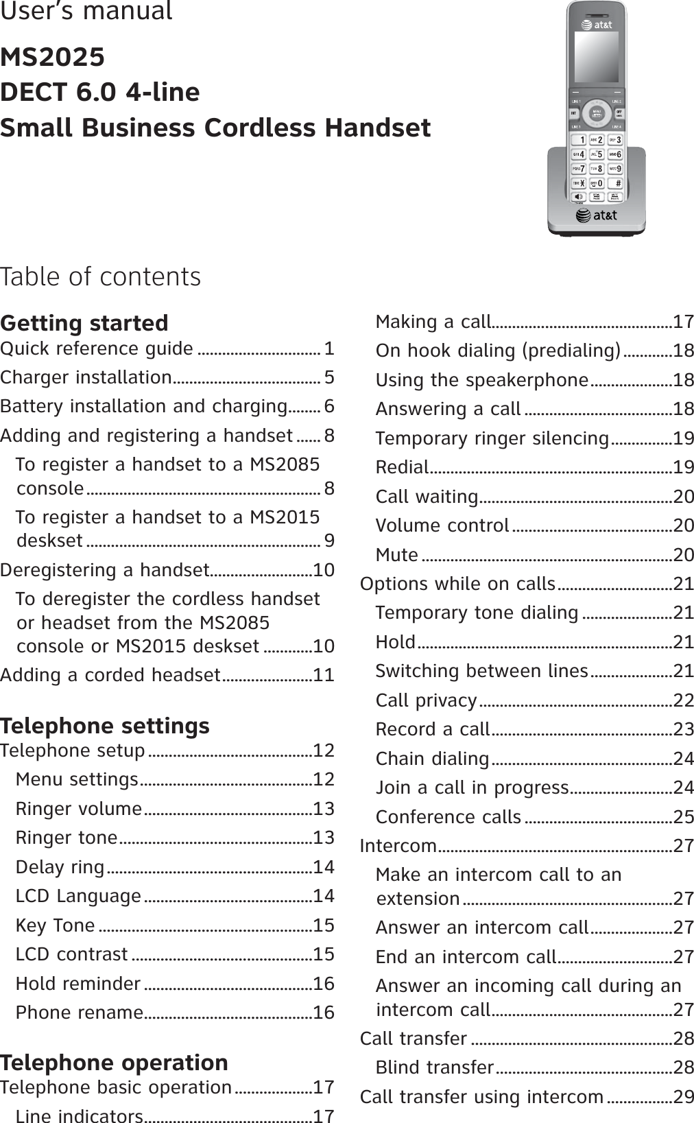 Table of contentsUser’s manualMS2025DECT 6.0 4-lineSmall Business Cordless HandsetGetting startedQuick reference guide .............................. 1Charger installation.................................... 5Battery installation and charging........ 6Adding and registering a handset ...... 8To register a handset to a MS2085 console......................................................... 8To register a handset to a MS2015 deskset ......................................................... 9Deregistering a handset.........................10To deregister the cordless handset or headset from the MS2085console or MS2015 deskset ............10Adding a corded headset......................11Telephone settingsTelephone setup ........................................12Menu settings..........................................12Ringer volume.........................................13Ringer tone...............................................13Delay ring..................................................14LCD Language.........................................14Key Tone ....................................................15LCD contrast ............................................15Hold reminder .........................................16Phone rename.........................................16Telephone operationTelephone basic operation...................17Line indicators.........................................17Making a call............................................17On hook dialing (predialing)............18Using the speakerphone....................18Answering a call ....................................18Temporary ringer silencing...............19Redial...........................................................19Call waiting...............................................20Volume control .......................................20Mute .............................................................20Options while on calls............................21Temporary tone dialing ......................21Hold..............................................................21Switching between lines....................21Call privacy...............................................22Record a call............................................23Chain dialing............................................24Join a call in progress.........................24Conference calls ....................................25Intercom.........................................................27Make an intercom call to anextension...................................................27Answer an intercom call....................27End an intercom call............................27Answer an incoming call during an intercom call............................................27Call transfer .................................................28Blind transfer...........................................28Call transfer using intercom ................29+06 1((%#0%&apos;.