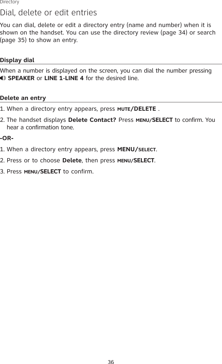 36DirectoryDial, delete or edit entriesYou can dial, delete or edit a directory entry (name and number) when it is shown on the handset. You can use the directory review (page 34) or search (page 35) to show an entry. Display dialWhen a number is displayed on the screen, you can dial the number pressing   SPEAKER or LINE 1-LINE 4 for the desired line.Delete an entryWhen a directory entry appears, press MUTE/DELETE .The handset displays Delete Contact? Press MENU/SELECT to confirm. You hear a confirmation tone.-OR-When a directory entry appears, press MENU/SELECT.Press or to choose Delete, then press MENU/SELECT.Press MENU/SELECT to confirm.1.2.1.2.3.