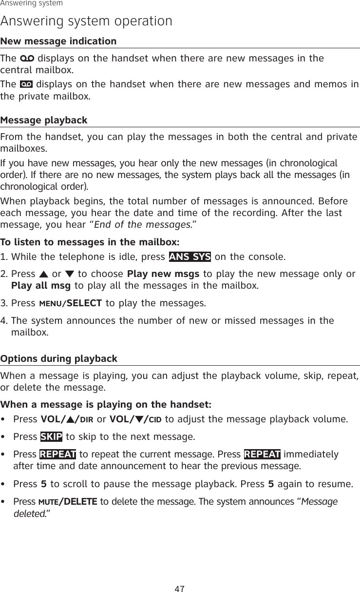 47New message indicationThe   displays on the handset when there are new messages in the  central mailbox.The   displays on the handset when there are new messages and memos in the private mailbox.Message playbackFrom the handset, you can play the messages in both the central and private mailboxes.If you have new messages, you hear only the new messages (in chronological order). If there are no new messages, the system plays back all the messages (in chronological order).When playback begins, the total number of messages is announced. Before each message, you hear the date and time of the recording. After the last message, you hear “End of the messages.” To listen to messages in the mailbox:While the telephone is idle, press ANS SYS on the console.Press   or   to choose Play new msgs to play the new message only or Play all msg to play all the messages in the mailbox.Press MENU/SELECT to play the messages.The system announces the number of new or missed messages in the mailbox. Options during playbackWhen a message is playing, you can adjust the playback volume, skip, repeat, or delete the message.When a message is playing on the handset:Press VOL/ /DIR or VOL/ /CID to adjust the message playback volume.Press SKIP to skip to the next message.Press REPEAT to repeat the current message. Press REPEAT immediately after time and date announcement to hear the previous message.Press 5 to scroll to pause the message playback. Press 5 again to resume.Press MUTE/DELETE to delete the message. The system announces “Message deleted.”1.2.3.4.•••••Answering systemAnswering system operation