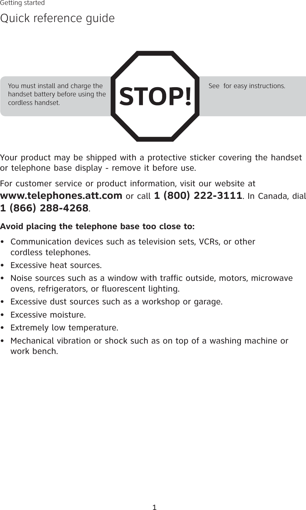 1Your product may be shipped with a protective sticker covering the handset or telephone base display - remove it before use.For customer service or product information, visit our website at www.telephones.att.com or call 1 (800) 222-3111. In Canada, dial 1 (866) 288-4268.Avoid placing the telephone base too close to:Communication devices such as television sets, VCRs, or other cordless telephones.Excessive heat sources.Noise sources such as a window with traffic outside, motors, microwave ovens, refrigerators, or fluorescent lighting.Excessive dust sources such as a workshop or garage.Excessive moisture.Extremely low temperature.Mechanical vibration or shock such as on top of a washing machine or work bench.•••••••You must install and charge the handset battery before using the cordless handset.See  for easy instructions.Getting startedQuick reference guide