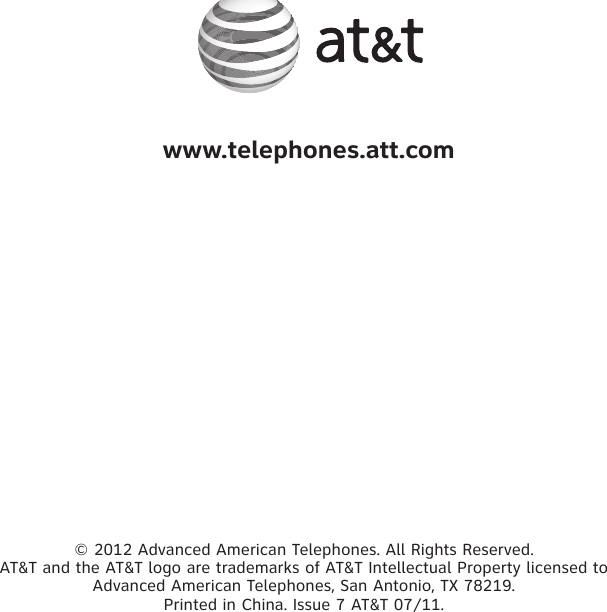 © 2012 Advanced American Telephones. All Rights Reserved. AT&amp;T and the AT&amp;T logo are trademarks of AT&amp;T Intellectual Property licensed to Advanced American Telephones, San Antonio, TX 78219. Printed in China. Issue 7 AT&amp;T 07/11. www.telephones.att.com