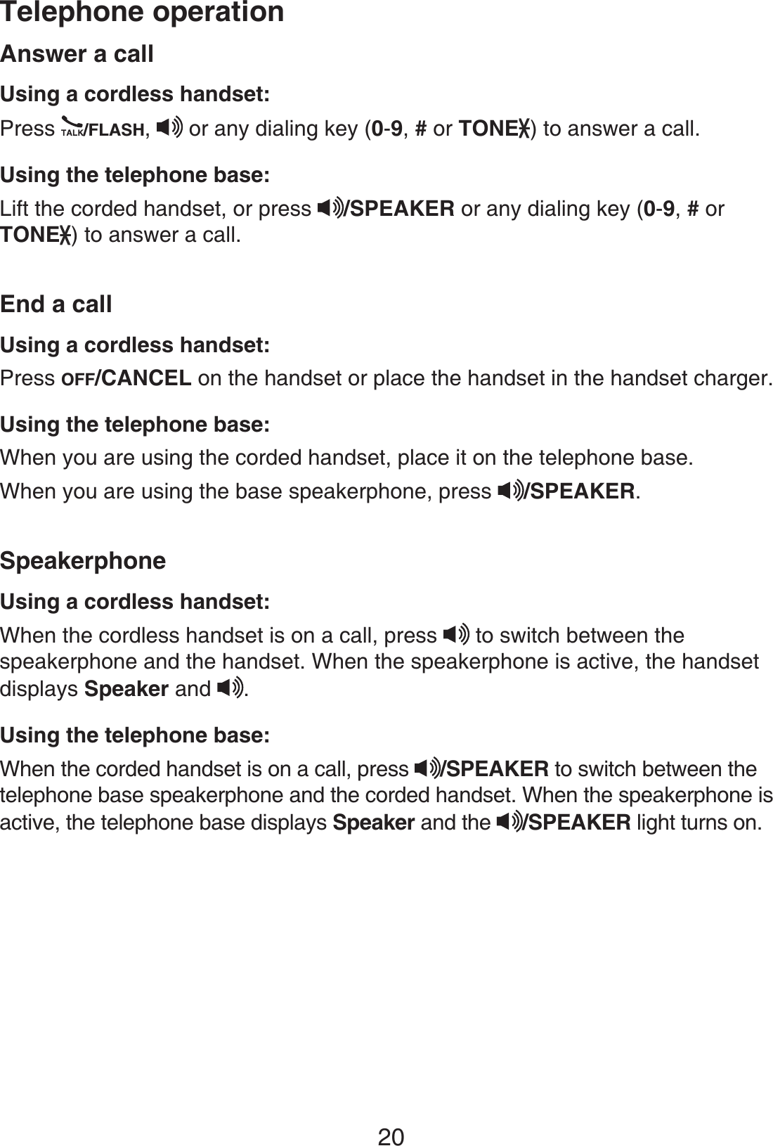 Telephone operation20Answer a callUsing a cordless handset:Press /FLASH,or any dialing key (0-9,# or TONE ) to answer a call.Using the telephone base:Lift the corded handset, or press /SPEAKER or any dialing key (0-9,# or TONE ) to answer a call.End a callUsing a cordless handset:Press OFF/CANCEL on the handset or place the handset in the handset charger.Using the telephone base:When you are using the corded handset, place it on the telephone base.When you are using the base speakerphone, press /SPEAKER.SpeakerphoneUsing a cordless handset:When the cordless handset is on a call, press to switch between thespeakerphone and the handset. When the speakerphone is active, the handsetdisplays Speaker and .Using the telephone base:When the corded handset is on a call, press /SPEAKER to switch between the telephone base speakerphone and the corded handset. When the speakerphone is active, the telephone base displays Speaker and the /SPEAKER light turns on.