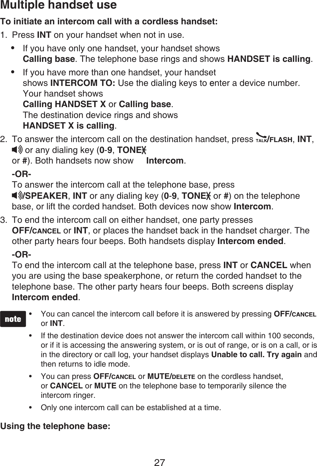 27Multiple handset useTo initiate an intercom call with a cordless handset:Press INT on your handset when not in use.If you have only one handset, your handset shows Calling base. The telephone base rings and shows HANDSET is calling.If you have more than one handset, your handset shows INTERCOM TO: Use the dialing keys to eenter a device number.Your handset showsCalling HANDSET X or Calling base.The destination device rings and shows HANDSET X is calling.To answer the intercom call on the destination handset, press  /FLASH,INT,or any dialing key (0-9,TONEor #). Both handsets now show  Intercom.-OR-To answer the intercom call at the telephone base, press/SPEAKER, INT or any dialing key (0-9,TONE  or #) on the telephone base, or lift the corded handset. Both devices now show Intercom.To end the intercom call on either handset, one party pressesOFF/CANCEL or INT, or places the handset back in the handset charger. Theother party hears four beeps. Both handsets display Intercom ended.-OR-To end the intercom call at the telephone base, press INT or CANCEL whenyou are using the base speakerphone, or return the corded handset to the telephone base. The other party hears four beeps. Both screens display Intercom ended.You can cancel the intercom call before it is answered by pressing OFF/CANCELor INT.If the destination device does not answer the intercom call within 100 seconds,or if it is accessing the answering system, or is out of range, or is on a call, or is in the directory or call log, your handset displays Unable to call. Try again and then returns to idle mode.You can press OFF/CANCEL or MUTE/DELETE on the cordless handset, or CANCEL or MUTE on the telephone base to temporarily silence the intercom ringer. Only one intercom call can be established at a time.••••Using the telephone base:1.••2.3.