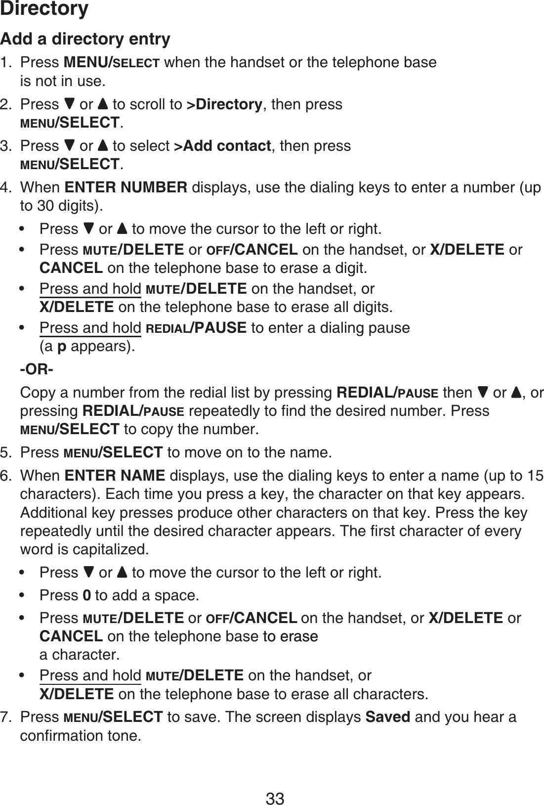 33DirectoryAdd a directory entryPress MENU/SELECT when the handset or the telephone baseis not in use.Press  or  to scroll to &gt;Directory, then press MENU/SELECT.Press  or  to select &gt;Add contact, then press MENU/SELECT.When ENTER NUMBER displays, use the dialing keys to enter a number (up to 30 digits).Press  or  to move the cursor to the left or right.Press MUTE/DELETE or OFF/CANCEL on the handset, or X/DELETE orCANCEL on the telephone base to erase a digit.Press and hold MUTE/DELETE on the handset, orX/DELETE on the telephone base to erase all digits.Press and hold REDIAL/PAUSE to enter a dialing pause(a p appears).-OR-Copy a number from the redial list by pressing REDIAL/PAUSE then   or , or pressing REDIAL/PAUSE repeatedly to find the desired number. Press MENU/SELECT to copy the number.Press MENU/SELECT to move on to the name.When ENTER NAME displays, use the dialing keys to enter a name (up to 15 characters). Each time you press a key, the character on that key appears. Additional key presses produce other characters on that key. Press the key repeatedly until the desired character appears. The first character of every word is capitalized.Press  or to move the cursor to the left or right.Press 0to add a space.Press MUTE/DELETE or OFF/CANCEL on the handset, or X/DELETE orCANCEL on the telephone base to eraseto erase a character.Press and hold MUTE/DELETE on the handset, orX/DELETE on the telephone base to erase all characters.Press MENU/SELECT to save. The screen displays Saved and you hear a confirmation tone.1.2.3.4.••••5.6.••••7.