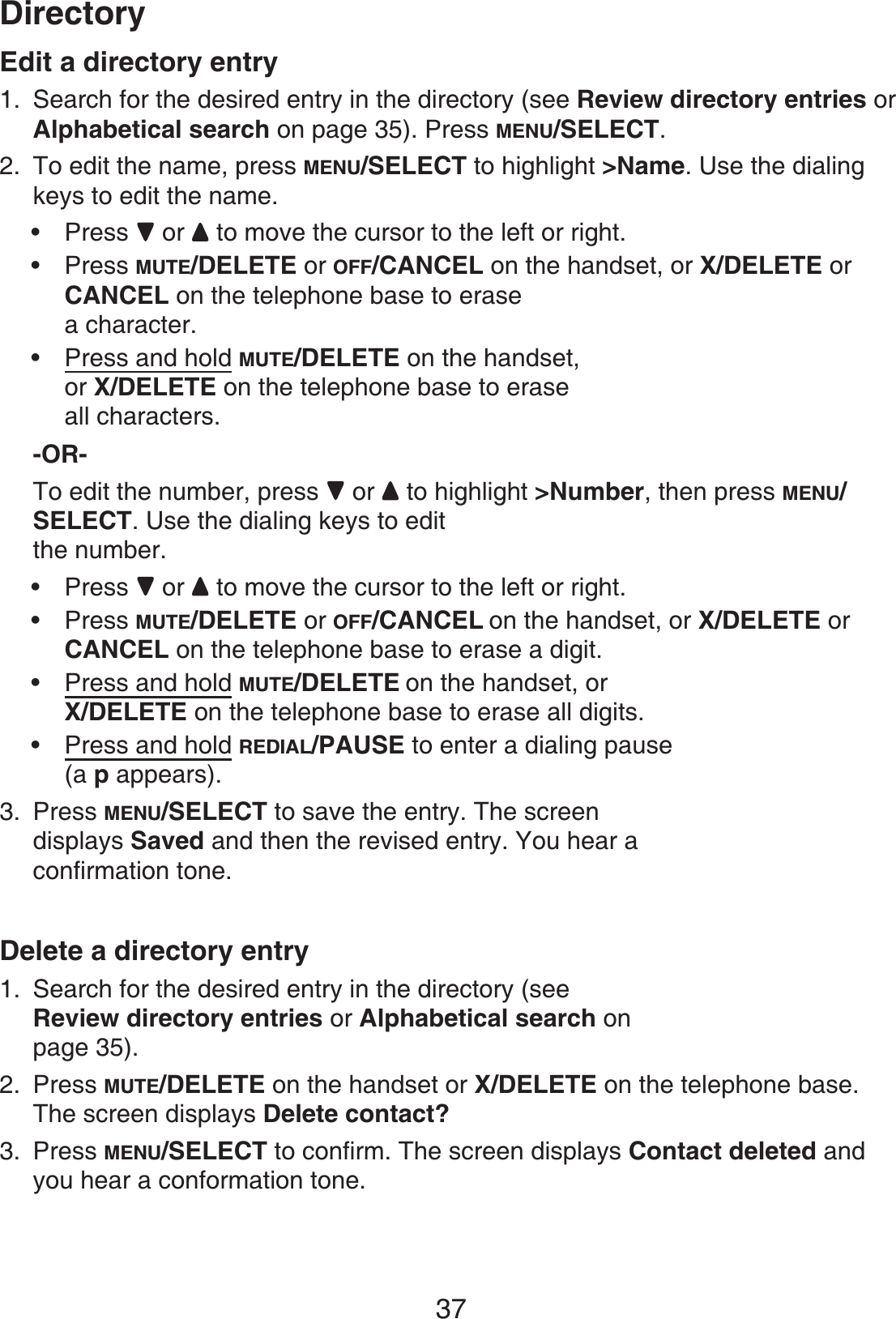 37DirectoryEdit a directory entrySearch for the desired entry in the directory (see Review directory entries orAlphabetical search on page 35). Press MENU/SELECT.To edit the name, press MENU/SELECT to highlight &gt;Name. Use the dialing keys to edit the name.Press  or   to move the cursor to the left or right.Press MUTE/DELETE or OFF/CANCEL on the handset, or X/DELETE orCANCEL on the telephone base to erase a character.Press and hold MUTE/DELETE on the handset,or X/DELETE on the telephone base to erase all characters.-OR-To edit the number, press  or to highlight &gt;Number, then press MENU/SELECT. Use the dialing keys to edit the number.Press  or   to move the cursor to the left or right.Press MUTE/DELETE or OFF/CANCEL on the handset, or X/DELETE orCANCEL on the telephone base to erase a digit.Press and hold MUTE/DELETE on the handset, orX/DELETE on the telephone base to erase all digits.Press and hold REDIAL/PAUSE to enter a dialing pause(a p appears).Press MENU/SELECT to save the entry. The screen displays Saved and then the revised entry. You hear a confirmation tone. Delete a directory entrySearch for the desired entry in the directory (see Review directory entries or Alphabetical search on page 35).Press MUTE/DELETE on the handset or X/DELETE on the telephone base.The screen displays Delete contact?Press MENU/SELECT to confirm. The screen displays Contact deleted and you hear a conformation tone.1.2.•••••••3.1.2.3.