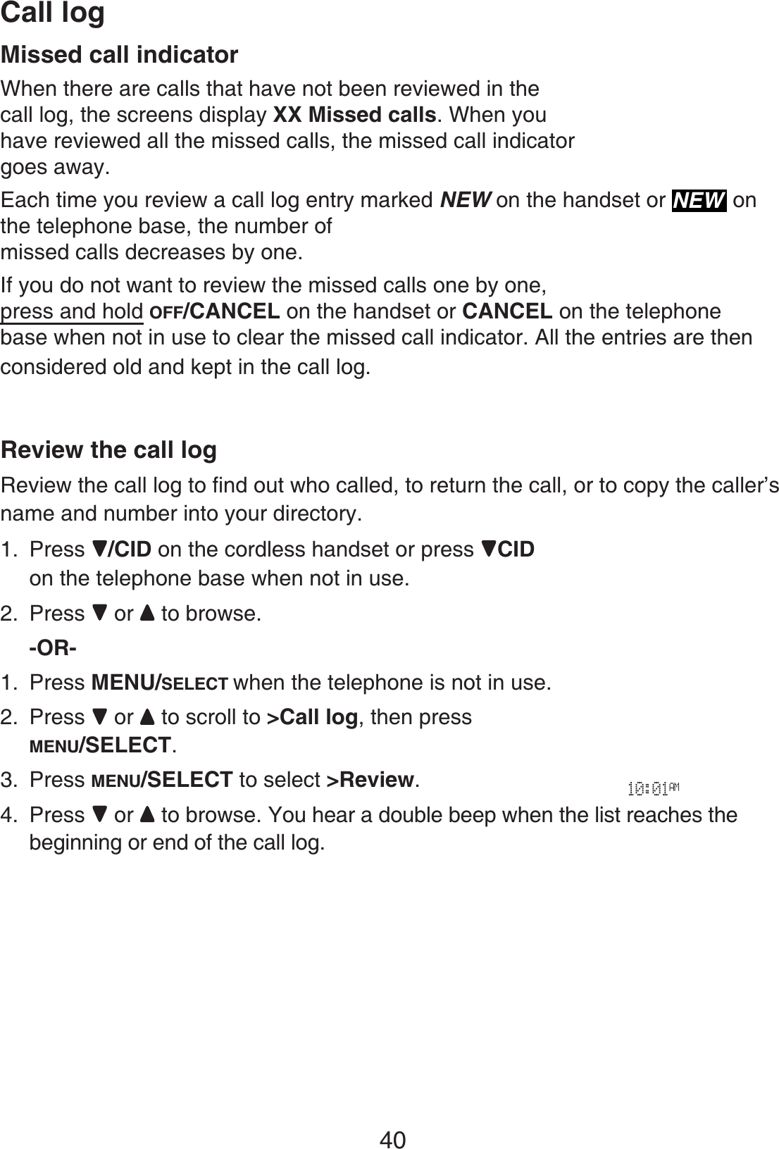 Call log40Missed call indicatorWhen there are calls that have not been reviewed in the call log, the screens display XX Missed calls. When you have reviewed all the missed calls, the missed call indicator goes away.Each time you review a call log entry marked NEW on the handset or NEW onthe telephone base, the number of missed calls decreases by one.If you do not want to review the missed calls one by one, press and hold OFF/CANCEL on the handset or CANCEL on the telephone base when not in use to clear the missed call indicator. All the entries are then considered old and kept in the call log.Review the call logReview the call logVQſPFQWVYJQECNNGFto return the call, or to copy the caller’s name and number into your directory. 1. Press /CID on the cordless handset or press  CIDon the telephone base when not in use.2. Press  or to browse.-OR-1. Press MENU/SELECT when the telephone is not in use.2. Press  or to scroll to &gt;Call log, then press MENU/SELECT.3. Press MENU/SELECT to select &gt;Review.4. Press  or to browse. You hear a double beep when the list reaches the beginning or end of the call log.10:01AM