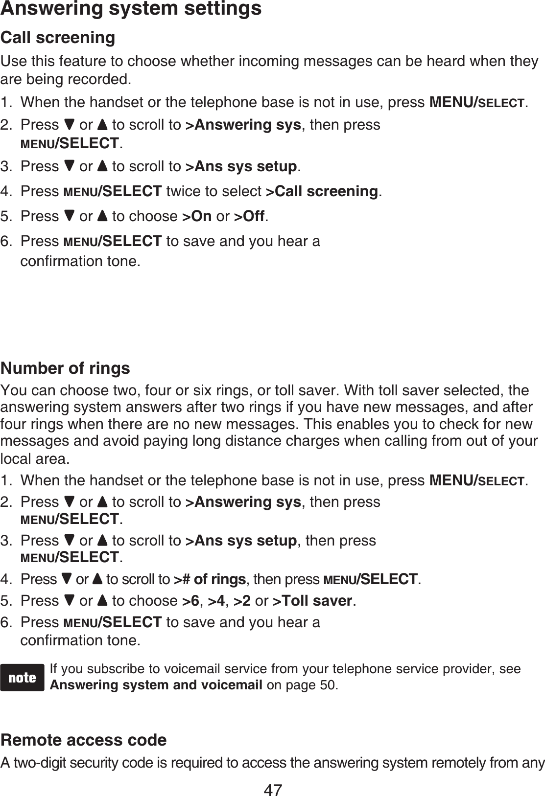 47Answering system settingsCall screeningUse this feature to choose whether incoming messages can be heard when they are being recorded. When the handset or the telephone base is not in use, press MENU/SELECT.Press or to scroll to &gt;Answering sys, then press MENU/SELECT.Press or to scroll to &gt;Ans sys setup.Press MENU/SELECT twice to select &gt;Call screening.Press or to choose &gt;On or &gt;Off.Press MENU/SELECT to save and you hear aconfirmation tone.Number of ringsYou can choose two, four or six rings, or toll saver. With toll saver selected, theanswering system answers after two rings if you have new messages, and after four rings when there are no new messages. This enables you to check for new messages and avoid paying long distance charges when calling from out of yourlocal area.When the handset or the telephone base is not in use, press MENU/SELECT.Press or to scroll to &gt;Answering sys, then press MENU/SELECT.Press or to scroll to &gt;Ans sys setup, then press MENU/SELECT.Press or to scroll to &gt;# of rings, then press MENU/SELECT.Press or to choose &gt;6,&gt;4,&gt;2 or &gt;Toll saver.Press MENU/SELECT to save and you hear aconfirmation tone.If you subscribe to voicemail service from your telephone service provider, see Answering system and voicemail on page 50.Remote access codeA two-digit security code is required to access the answering system remotely from any 1.2.3.4.5.6.1.2.3.4.5.6.