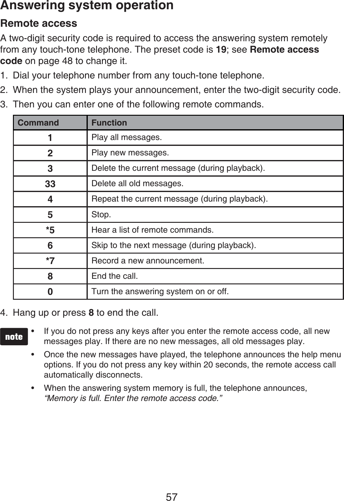 57Answering system operationRemote accessA two-digit security code is required to access the answering system remotely from any touch-tone telephone. The preset code is 19; see Remote access code on page 48 to change it.Dial your telephone number from any touch-tone telephone.When the system plays your announcement, enter the two-digit security code.Then you can enter one of the following remote commands.Command Function1Play all messages.2Play new messages.3Delete the current message (during playback).33 Delete all old messages.4Repeat the current message (during playback).5Stop.*5 Hear a list of remote commands.6Skip to the next message (during playback).*7 Record a new announcement.8End the call.0Turn the answering system on or off.Hang up or press 8 to end the call.If you do not press any keys after you enter the remote access code, all new messages play. If there are no new messages, all old messages play.Once the new messages have played, the telephone announces the help menu options. If you do not press any key within 20 seconds, the remote access call automatically disconnects.When the answering system memory is full, the telephone announces, “Memory is full. Enter the remote access code.”•••1.2.3.4.