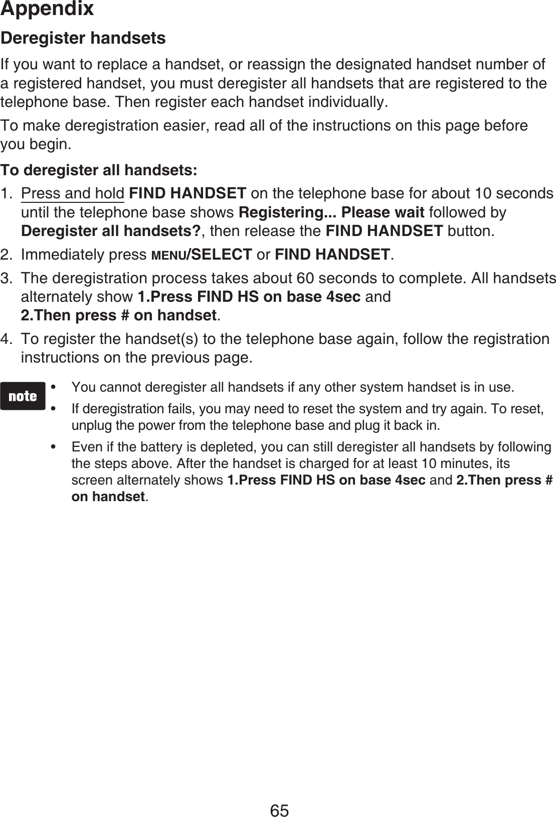 Appendix65Deregister handsetsIf you want to replace a handset, or reassign the designated handset number of a registered handset, you must deregister all handsets that are registered to the telephone base. Then register each handset individually.To make deregistration easier, read all of the instructions on this page before you begin.To deregister all handsets:Press and hold FIND HANDSET on the telephone base for about 10 seconds until the telephone base shows Registering... Please wait followed by Deregister all handsets?, then release the FIND HANDSET button.Immediately press MENU/SELECT or FIND HANDSET.The deregistration process takes about 60 seconds to complete. All handsets alternately show 1.Press FIND HS on base 4sec and2.Then press # on handset.To register the handset(s) to the telephone base again, follow the registration instructions on the previous page.You cannot deregister all handsets if any other system handset is in use.If deregistration fails, you may need to reset the system and try again. To reset, unplug the power from the telephone base and plug it back in.Even if the battery is depleted, you can still deregister all handsets by following the steps above. After the handset is charged for at least 10 minutes, its screen alternately shows 1.Press FIND HS on base 4sec and 2.Then press # on handset.•••1.2.3.4.