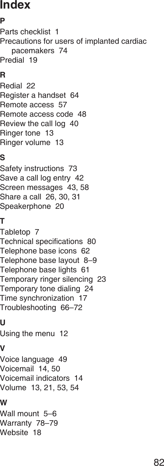 82IndexPParts checklist 1Precautions for users of implanted cardiac pacemakers 74Predial 19RRedial 22Register a handset 64Remote access 57Remote access code 48Review the call log 40Ringer tone 13Ringer volume 13SSafety instructions 73Save a call log entry 42Screen messages  43, 58Share a call  26, 30, 31Speakerphone 20TTabletop 76GEJPKECNURGEKſECVKQPU80Telephone base icons  62Telephone base layout 8–9Telephone base lights 61Temporary ringer silencing 23Temporary tone dialing 24Time synchronization 17Troubleshooting 66–72UUsing the menu 12VVoice language 49Voicemail 14, 50Voicemail indicators 14Volume 13, 21, 53, 54WWall mount 5–6Warranty  78–79Website 18