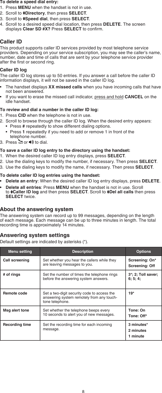 8To delete a speed dial entry:Press MENU when the handset is not in use.Scroll to  Directory, then press SELECT.Scroll to  Speed dial, then press SELECT.Scroll to a desired speed dial location, then press DELETE. The screen displays Clear SD #X? Press SELECT to conrm.Caller IDThis product supports caller ID services provided by most telephone service providers. Depending on your service subscription, you may see the caller’s name, number, date and time of calls that are sent by your telephone service provider after the rst or second ring.Caller ID logThe caller ID log stores up to 50 entries. If you answer a call before the caller ID information displays, it will not be saved in the caller ID log.The handset displays XX missed calls when you have incoming calls that have not been answered.If you want to erase the missed call indicator, press and hold CANCEL on the idle handset.To review and dial a number in the caller ID log:Press CID when the telephone is not in use.Scroll to browse through the caller ID log. When the desired entry appears:Press # repeatedly to show different dialing options.Press 1 repeatedly if you need to add or remove 1 in front of the  telephone number.Press   or   to dial.To save a caller ID log entry to the directory using the handset:When the desired caller ID log entry displays, press SELECT.Use the dialing keys to modify the number, if necessary. Then press SELECT.Use the dialing keys to modify the name, if necessary. Then press SELECT.To delete caller ID log entries using the handset:Delete an entry: When the desired caller ID log entry displays, press DELETE.Delete all entries: Press MENU when the handset is not in use. Scroll  to  Caller ID log and then press SELECT. Scroll to  Del all calls then press  SELECT twice.About the answering systemThe answering system can record up to 99 messages, depending on the length of each message. Each message can be up to three minutes in length. The total recording time is approximately 14 minutes.Answering system settings Default settings are indicated by asterisks (*).Menu setting Description OptionsCall screening Set whether you hear the callers while they are leaving messages to you.Screening: On*Screening: Off# of rings Set the number of times the telephone rings before the answering system answers. 3*; 2; Toll saver; 6; 5; 4; Remote code Set a two-digit security code to access the answering system remotely from any touch-tone telephone.19*Msg alert tone Set whether the telephone beeps every         10 seconds to alert you of new messages.Tone: OnTone: Off*Recording time Set the recording time for each incoming message.3 minutes*2 minutes1 minute1.2.3.4.••1.2.••3.1.2.3.••