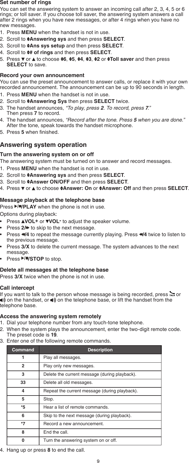 9Set number of ringsYou can set the answering system to answer an incoming call after 2, 3, 4, 5 or 6 rings; or toll saver. If you choose toll saver, the answering system answers a call after 2 rings when you have new messages, or after 4 rings when you have no  new messages.Press MENU when the handset is not in use.Scroll to  Answering sys and then press SELECT.Scroll to  Ans sys setup and then press SELECT.Scroll to  # of rings and then press SELECT.Press   or   to choose  6,  5,  4,  3,  2 or  Toll saver and then press SELECT to save. Record your own announcementYou can use the preset announcement to answer calls, or replace it with your own recorded announcement. The announcement can be up to 90 seconds in length.Press MENU when the handset is not in use.Scroll to  Answering Sys then press SELECT twice.The handset announces, “To play, press 2. To record, press 7.”   Then press 7 to record.The handset announces, “Record after the tone. Press 5 when you are done.” After the tone, speak towards the handset microphone.Press 5 when nished.Answering system operationTurn the answering system on or offThe answering system must be turned on to answer and record messages. Press MENU when the handset is not in use.Scroll to  Answering sys and then press SELECT.Scroll to  Answer ON/OFF and then press SELECT.Press   or   to choose  Answer: On or  Answer: Off and then press SELECT.Message playback at the telephone base Press  /PLAY when the phone is not in use.Options during playback:Press  VOL+ or  VOL- to adjust the speaker volume.Press 2/  to skip to the next message.Press  /4 to repeat the message currently playing. Press  /4 twice to listen to the previous message.Press 3/X to delete the current message. The system advances to the next message.Press  /STOP to stop.Delete all messages at the telephone basePress 3/X twice when the phone is not in use.Call interceptIf you want to talk to the person whose message is being recorded, press   or   on the handset, or   on the telephone base, or lift the handset from the telephone base.Access the answering system remotelyDial your telephone number from any touch-tone telephone.When the system plays the announcement, enter the two-digit remote code. The preset code is 19.Enter one of the following remote commands.Command Description1Play all messages.2Play only new messages.3Delete the current message (during playback).33 Delete all old messages.4Repeat the current message (during playback).5Stop.*5 Hear a list of remote commands.6Skip to the next message (during playback).*7 Record a new announcement.8End the call.0Turn the answering system on or off.Hang up or press 8 to end the call.1.2.3.4.5.1.2.3.4.5.1.2.3.4.•••••1.2.3.4.