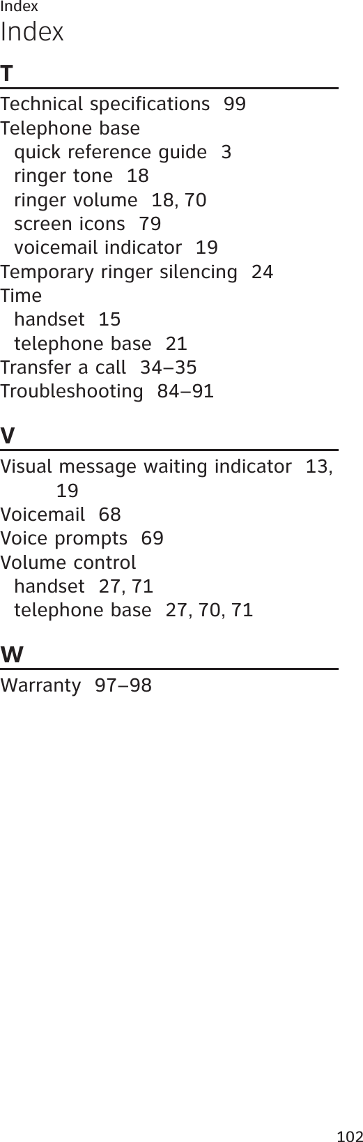 Index102TTechnical specifications  99Telephone basequick reference guide  3ringer tone  18ringer volume  18,70screen icons  79voicemail indicator  19Temporary ringer silencing  24Timehandset 15telephone base  21Transfer a call  34–35Troubleshooting  84–91VVisual message waiting indicator  13,19Voicemail  68Voice prompts  69Volume controlhandset 27,71telephone base  27,70,71WWarranty  97–98Index