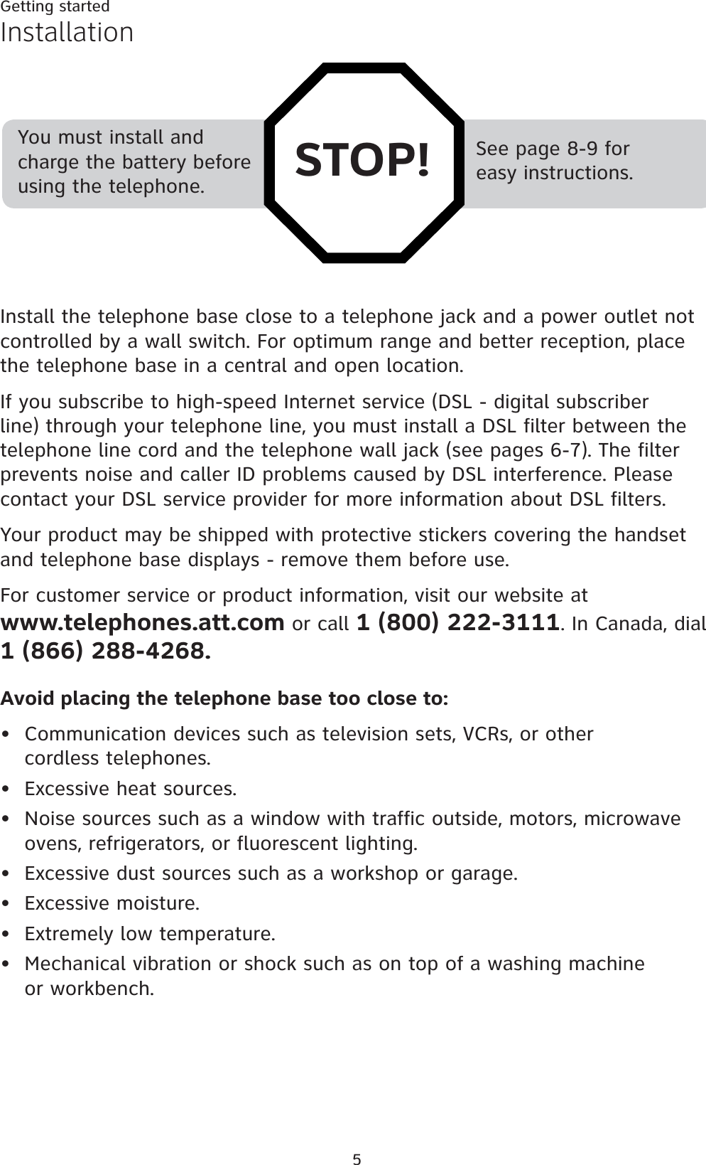 5Getting startedSee page 8-9 for easy instructions.You must install and charge the battery before using the telephone. STOP!InstallationInstall the telephone base close to a telephone jack and a power outlet not controlled by a wall switch. For optimum range and better reception, place the telephone base in a central and open location.If you subscribe to high-speed Internet service (DSL - digital subscriber line) through your telephone line, you must install a DSL filter between the telephone line cord and the telephone wall jack (see pages 6-7). The filter prevents noise and caller ID problems caused by DSL interference. Please contact your DSL service provider for more information about DSL filters.Your product may be shipped with protective stickers covering the handset and telephone base displays - remove them before use.For customer service or product information, visit our website at www.telephones.att.com or call 1 (800) 222-3111. In Canada, dial1 (866) 288-4268.Avoid placing the telephone base too close to:Communication devices such as television sets, VCRs, or other cordless telephones.Excessive heat sources.Noise sources such as a window with traffic outside, motors, microwave ovens, refrigerators, or fluorescent lighting.Excessive dust sources such as a workshop or garage.Excessive moisture.Extremely low temperature.Mechanical vibration or shock such as on top of a washing machine or workbench.•••••••