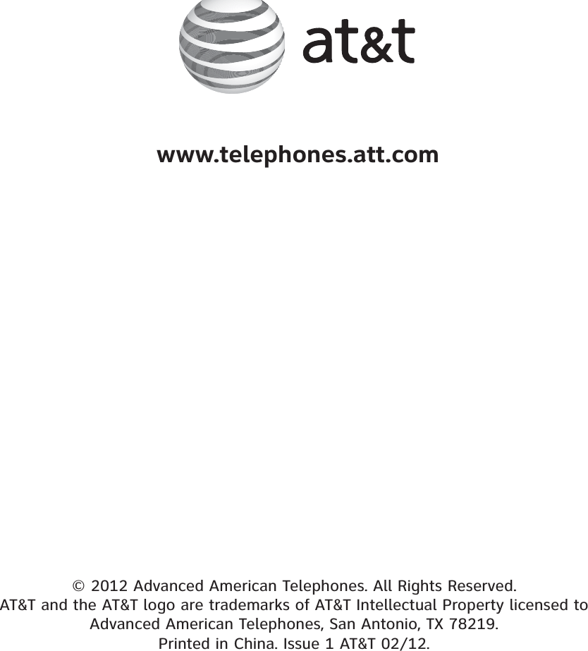 © 2012 Advanced American Telephones. All Rights Reserved. AT&amp;T and the AT&amp;T logo are trademarks of AT&amp;T Intellectual Property licensed to Advanced American Telephones, San Antonio, TX 78219. Printed in China. Issue 1 AT&amp;T 02/12.www.telephones.att.com