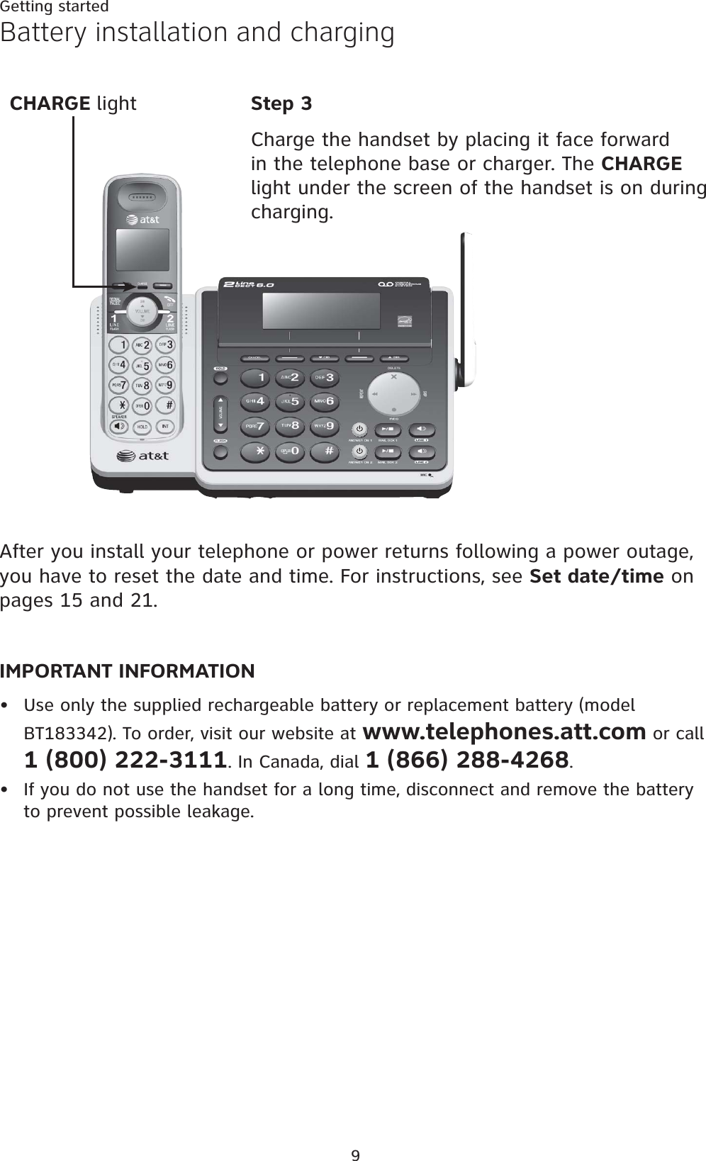 9Getting startedBattery installation and chargingStep 3Charge the handset by placing it face forward in the telephone base or charger. The CHARGElight under the screen of the handset is on during charging.IMPORTANT INFORMATIONUse only the supplied rechargeable battery or replacement battery (model BT183342). To order, visit our website at www.telephones.att.com or call 1 (800) 222-3111. In Canada, dial 1 (866) 288-4268.If you do not use the handset for a long time, disconnect and remove the battery to prevent possible leakage.••CHARGE lightAfter you install your telephone or power returns following a power outage, you have to reset the date and time. For instructions, see Set date/time on pages 15 and 21.