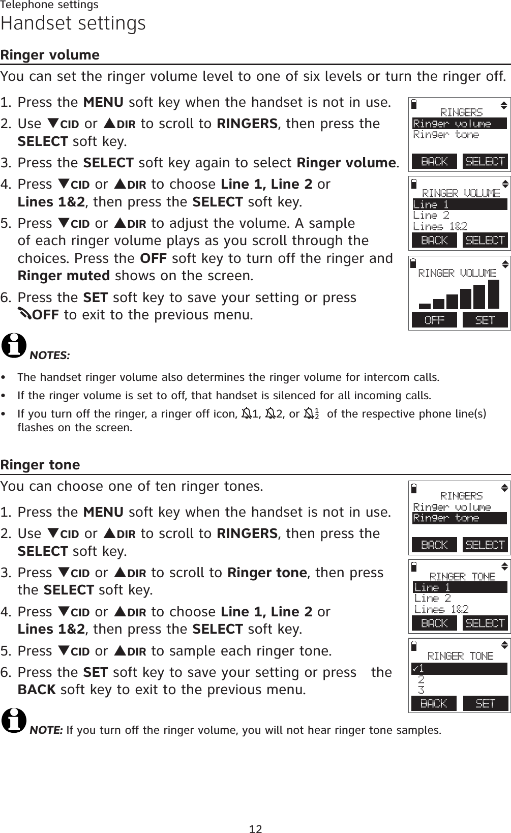 12Telephone settingsHandset settingsRinger volumeYou can set the ringer volume level to one of six levels or turn the ringer off. 1. Press the MENU soft key when the handset is not in use.2. Use TCID or SDIR to scroll to RINGERS, then press the SELECT soft key.3. Press the SELECT soft key again to select Ringer volume.4. Press TCID or SDIR to choose Line 1, Line 2 orLines 1&amp;2, then press the SELECT soft key.5. Press TCID or SDIR to adjust the volume. A sample of each ringer volume plays as you scroll through the  choices. Press the OFF soft key to turn off the ringer and Ringer muted shows on the screen.6. Press the SET soft key to save your setting or press       OFF to exit to the previous menu.NOTES:The handset ringer volume also determines the ringer volume for intercom calls.If the ringer volume is set to off, that handset is silenced for all incoming calls.If you turn off the ringer, a ringer off icon, 11,12, or  121 of the respective phone line(s) flashes on the screen. Ringer toneYou can choose one of ten ringer tones.1. Press the MENU soft key when the handset is not in use.2. Use TCID or SDIR to scroll to RINGERS, then press the SELECT soft key.3. Press TCID or SDIR to scroll to Ringer tone, then press the SELECT soft key.4. Press TCID or SDIR to choose Line 1, Line 2 orLines 1&amp;2, then press the SELECT soft key. 5. Press TCID or SDIR to sample each ringer tone.6. Press the SET soft key to save your setting or press   the BACK soft key to exit to the previous menu.NOTE: If you turn off the ringer volume, you will not hear ringer tone samples.•••BACK    SELECTRINGERSRinger volumeRinger toneBACK    SELECTRINGER VOLUMELine 1Line 2Lines 1&amp;2        OFF   SETRINGER VOLUMEBACK    SELECTRINGERSRinger volumeRinger toneBACK    SELECTRINGER TONELine 1Line 2Lines 1&amp;2BACK   RINGER TONE31 2 3SET