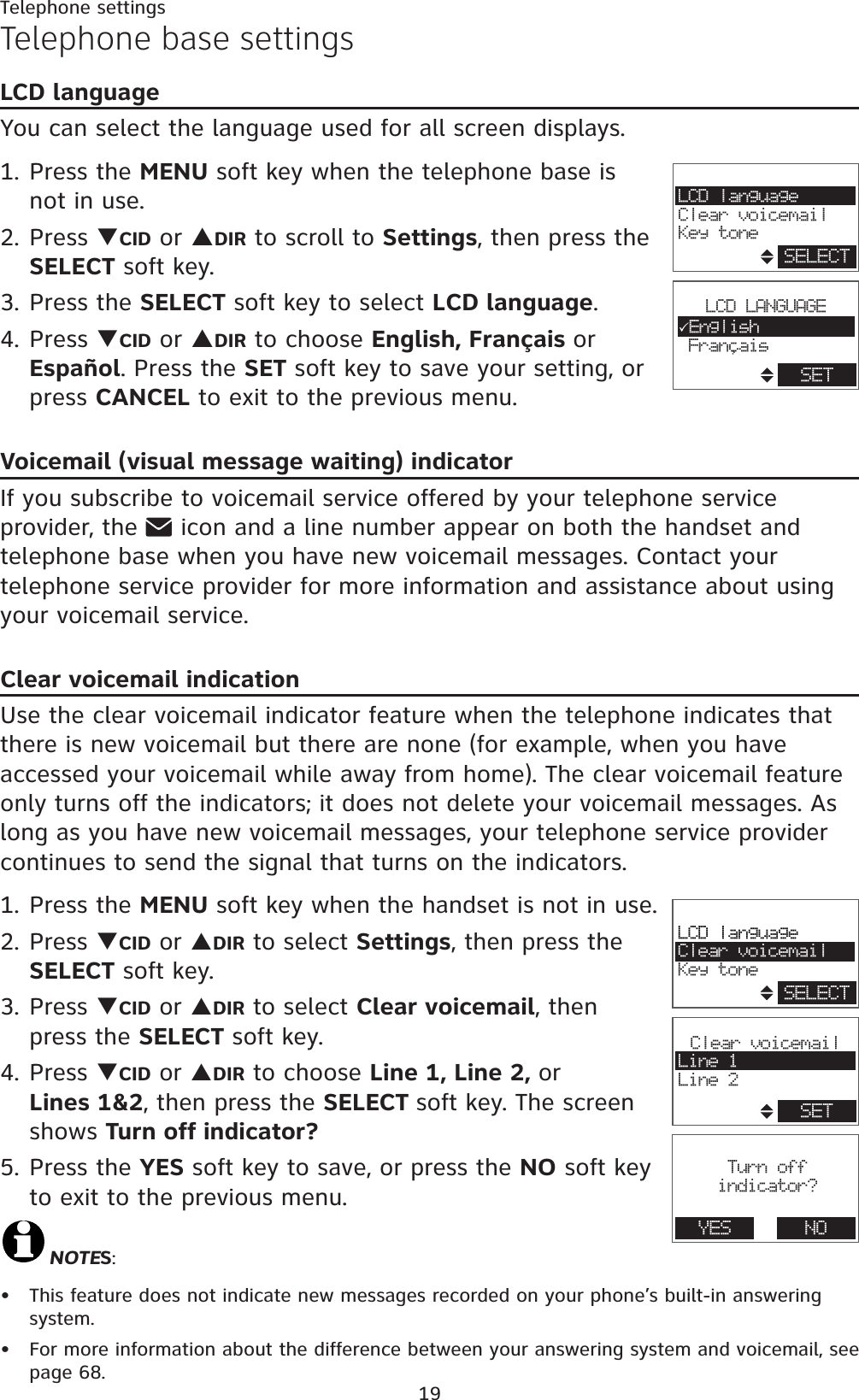 19Telephone settingsTelephone base settingsLCD languageYou can select the language used for all screen displays.1. Press the MENU soft key when the telephone base is not in use.2. Press TCID or SDIR to scroll to Settings, then press the SELECT soft key.3. Press the SELECT soft key to select LCD language.4. Press TCID or SDIR to choose English, Français orEspañol. Press the SET soft key to save your setting, or press CANCEL to exit to the previous menu.Voicemail (visual message waiting) indicatorIf you subscribe to voicemail service offered by your telephone service provider, the   icon and a line number appear on both the handset and telephone base when you have new voicemail messages. Contact your telephone service provider for more information and assistance about using your voicemail service. Clear voicemail indicationUse the clear voicemail indicator feature when the telephone indicates that there is new voicemail but there are none (for example, when you have accessed your voicemail while away from home). The clear voicemail feature only turns off the indicators; it does not delete your voicemail messages. As long as you have new voicemail messages, your telephone service provider continues to send the signal that turns on the indicators.1. Press the MENU soft key when the handset is not in use.2. Press TCID or SDIR to select Settings, then press the SELECT soft key.3. Press TCID or SDIR to select Clear voicemail, then press the SELECT soft key.4. Press TCID or SDIR to choose Line 1, Line 2, orLines 1&amp;2, then press the SELECT soft key. The screen shows Turn off indicator?5. Press the YES soft key to save, or press the NO soft key to exit to the previous menu.NOTES:This feature does not indicate new messages recorded on your phone’s built-in answering system.For more information about the difference between your answering system and voicemail, see page 68.••LCD languageClear voicemailKey toneSELECTClear voicemailLine 1Line 2SETTurn offindicator?YES NOLCD languageClear voicemailKey toneSELECT,LCD LANGUAGE3EnglishFrancaisSET