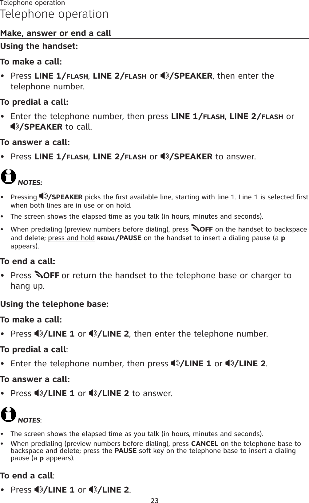 23Telephone operationMake, answer or end a call Using the handset:To make a call:Press LINE 1/FLASH,LINE 2/FLASH or  /SPEAKER, then enter the telephone number.To predial a call:Enter the telephone number, then press LINE 1/FLASH,LINE 2/FLASH or/SPEAKER to call.To answer a call:Press LINE 1/FLASH,LINE 2/FLASH or  /SPEAKER to answer.NOTES:Pressing  /SPEAKER picks the first available line, starting with line 1. Line 1 is selected first when both lines are in use or on hold.The screen shows the elapsed time as you talk (in hours, minutes and seconds).When predialing (preview numbers before dialing), press  OFF on the handset to backspace and delete; press and hold REDIAL/PAUSE on the handset to insert a dialing pause (a pappears).To end a call:Press  OFF or return the handset to the telephone base or charger to hang up.Using the telephone base:To make a call:Press  /LINE 1 or  /LINE 2, then enter the telephone number.To predial a call:Enter the telephone number, then press  /LINE 1 or  /LINE 2.To answer a call:Press  /LINE 1 or  /LINE 2 to answer.NOTES:The screen shows the elapsed time as you talk (in hours, minutes and seconds).When predialing (preview numbers before dialing), press CANCEL on the telephone base to backspace and delete; press the PAUSE soft key on the telephone base to insert a dialing pause (a p appears).To end a call:Press  /LINE 1 or  /LINE 2.•••••••••••••Telephone operation