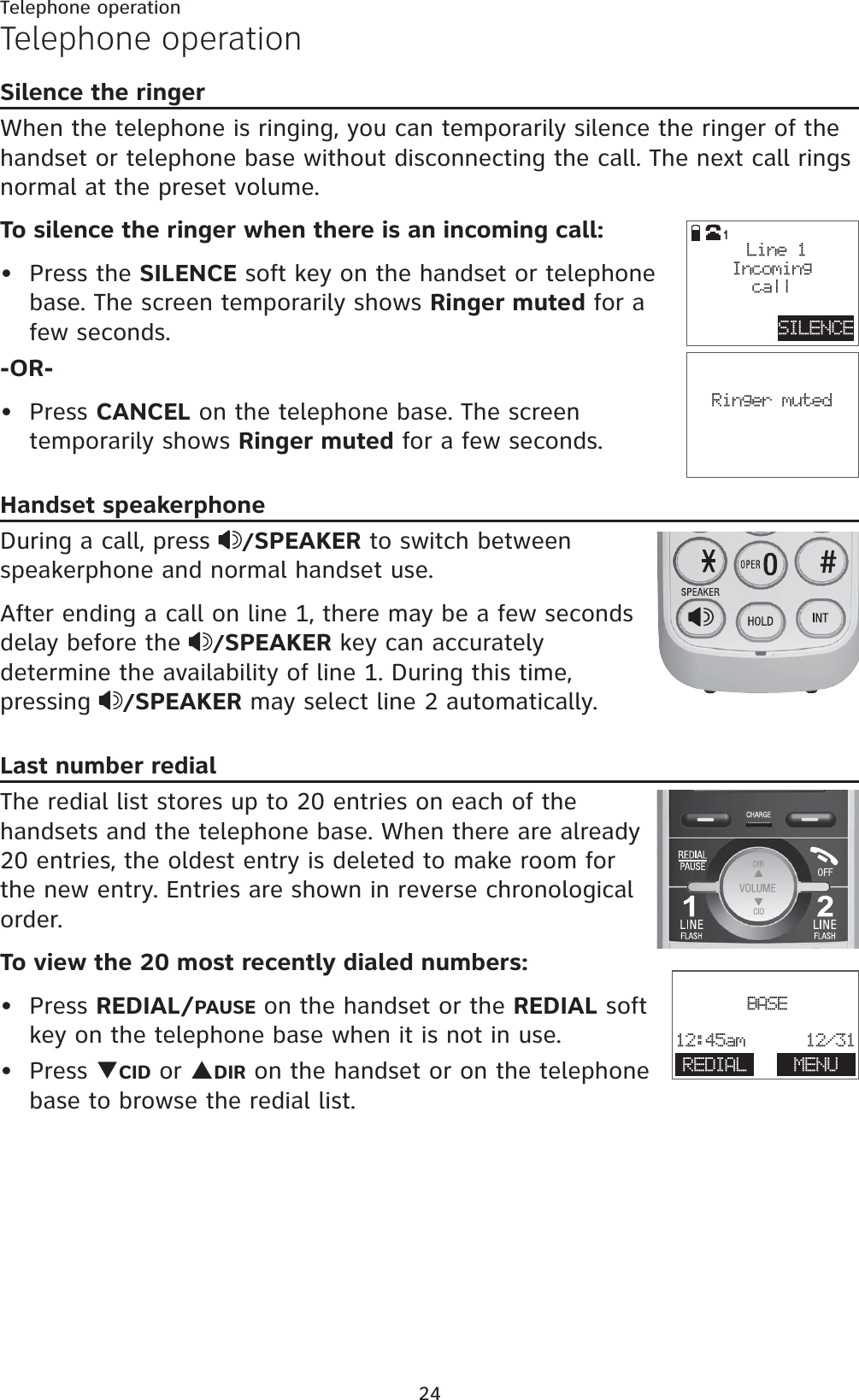 24Telephone operationTelephone operationSilence the ringerWhen the telephone is ringing, you can temporarily silence the ringer of the handset or telephone base without disconnecting the call. The next call rings normal at the preset volume.To silence the ringer when there is an incoming call:Press the SILENCE soft key on the handset or telephone base. The screen temporarily shows Ringer muted for a few seconds.-OR-Press CANCEL on the telephone base. The screen temporarily shows Ringer muted for a few seconds.Handset speakerphoneDuring a call, press  /SPEAKER to switch between speakerphone and normal handset use.After ending a call on line 1, there may be a few seconds delay before the  /SPEAKER key can accurately determine the availability of line 1. During this time, pressing  /SPEAKER may select line 2 automatically.Last number redialThe redial list stores up to 20 entries on each of the handsets and the telephone base. When there are already 20 entries, the oldest entry is deleted to make room for the new entry. Entries are shown in reverse chronological order.To view the 20 most recently dialed numbers:Press REDIAL/PAUSE on the handset or the REDIAL soft key on the telephone base when it is not in use.Press TCID or SDIR on the handset or on the telephone base to browse the redial list.••••Ringer mutedSILENCE Line 1Incomingcall1BASE12:45am      12/31REDIAL MENU