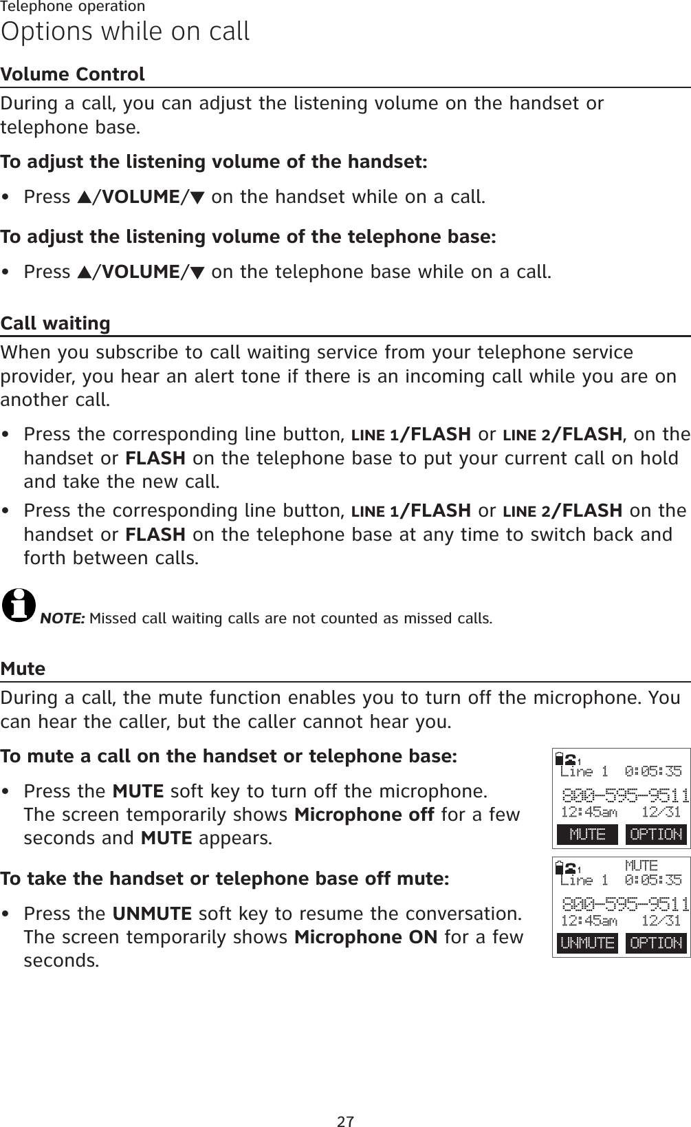27Telephone operationOptions while on callVolume ControlDuring a call, you can adjust the listening volume on the handset or telephone base.To adjust the listening volume of the handset:Press  /VOLUME/ on the handset while on a call.To adjust the listening volume of the telephone base:Press  /VOLUME/ on the telephone base while on a call.Call waitingWhen you subscribe to call waiting service from your telephone service provider, you hear an alert tone if there is an incoming call while you are on another call.Press the corresponding line button, LINE 1/FLASH or LINE 2/FLASH, on the handset or FLASH on the telephone base to put your current call on hold and take the new call. Press the corresponding line button, LINE 1/FLASH or LINE 2/FLASH on the handset or FLASH on the telephone base at any time to switch back and forth between calls.NOTE: Missed call waiting calls are not counted as missed calls.MuteDuring a call, the mute function enables you to turn off the microphone. You can hear the caller, but the caller cannot hear you.To mute a call on the handset or telephone base:Press the MUTE soft key to turn off the microphone. The screen temporarily shows Microphone off for a few seconds and MUTE appears.To take the handset or telephone base off mute:Press the UNMUTE soft key to resume the conversation. The screen temporarily shows Microphone ON for a few seconds.••••••1MUTEUNMUTE  OPTIONLine 1  0:05:35800-595-951112:45am   12/31MUTE  OPTIONLine 1  0:05:35800-595-951112:45am   12/311