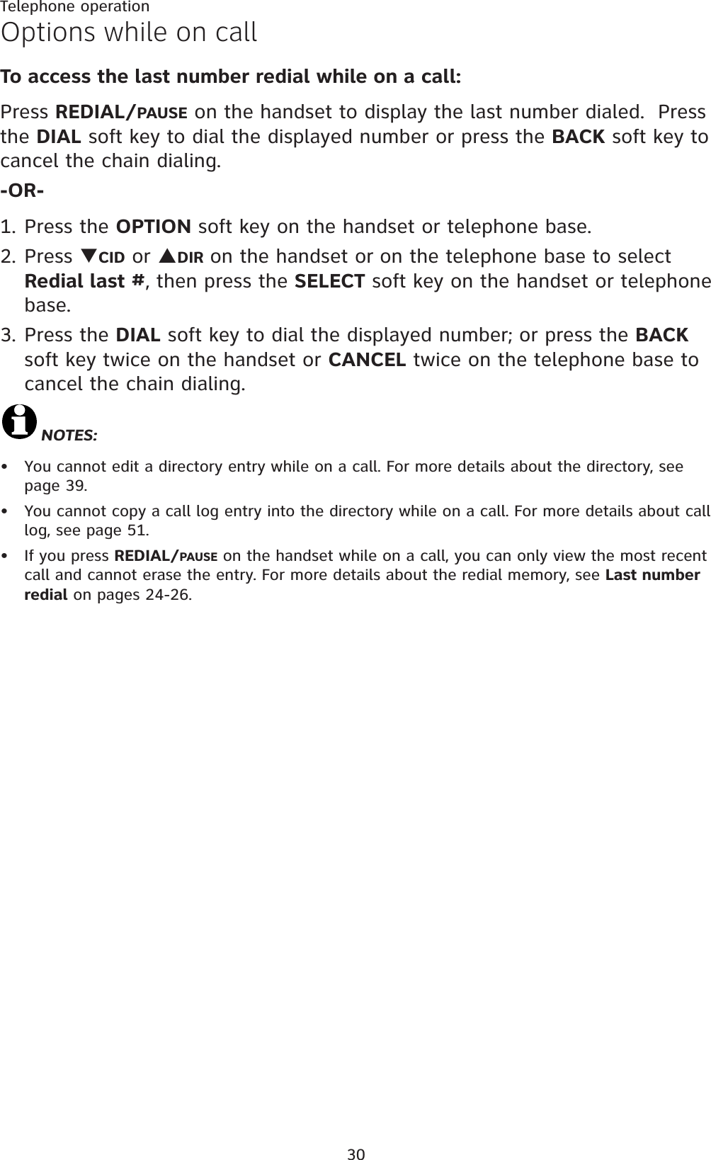 30Telephone operationOptions while on callTo access the last number redial while on a call:Press REDIAL/PAUSE on the handset to display the last number dialed.  Press the DIAL soft key to dial the displayed number or press the BACK soft key to cancel the chain dialing.-OR-1. Press the OPTION soft key on the handset or telephone base.2. Press TCID or SDIR on the handset or on the telephone base to select Redial last #, then press the SELECT soft key on the handset or telephone base.3. Press the DIAL soft key to dial the displayed number; or press the BACKsoft key twice on the handset or CANCEL twice on the telephone base to cancel the chain dialing.NOTES:You cannot edit a directory entry while on a call. For more details about the directory, see page 39.You cannot copy a call log entry into the directory while on a call. For more details about call log, see page 51.If you press REDIAL/PAUSE on the handset while on a call, you can only view the most recent call and cannot erase the entry. For more details about the redial memory, see Last number redial on pages 24-26.•••