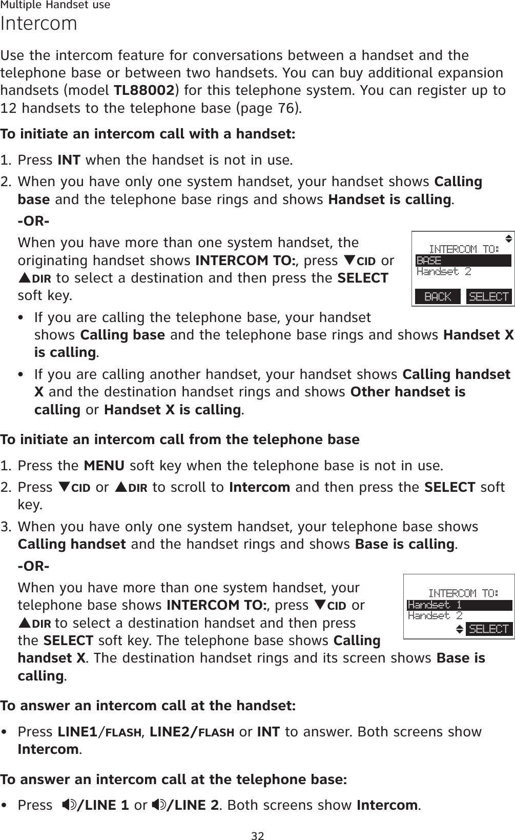 Multiple Handset use32IntercomUse the intercom feature for conversations between a handset and the telephone base or between two handsets. You can buy additional expansion handsets (model TL88002) for this telephone system. You can register up to 12 handsets to the telephone base (page 76).To initiate an intercom call with a handset:1. Press INT when the handset is not in use.2. When you have only one system handset, your handset shows Callingbase and the telephone base rings and shows Handset is calling.-OR-When you have more than one system handset, the originating handset shows INTERCOM TO:, press TCID or SDIR to select a destination and then press the SELECTsoft key.If you are calling the telephone base, your handset shows Calling base and the telephone base rings and shows Handset X is calling.If you are calling another handset, your handset shows Calling handset X and the destination handset rings and shows Other handset is calling or Handset X is calling.To initiate an intercom call from the telephone base1. Press the MENU soft key when the telephone base is not in use.2. Press TCID or SDIR to scroll to Intercom and then press the SELECT soft key.3. When you have only one system handset, your telephone base shows Calling handset and the handset rings and shows Base is calling.-OR-When you have more than one system handset, your telephone base shows INTERCOM TO:, press TCID or SDIRto select a destination handset and then press the SELECT soft key. The telephone base shows Callinghandset X. The destination handset rings and its screen shows Base is calling.To answer an intercom call at the handset:Press LINE1/FLASH,LINE2/FLASH or INT to answer. Both screens show Intercom.To answer an intercom call at the telephone base:Press   /LINE 1 or /LINE 2. Both screens show Intercom.••••INTERCOM TO:BASEHandset 2BACK    SELECT                        INTERCOM TO:Handset 1Handset 2SELECT